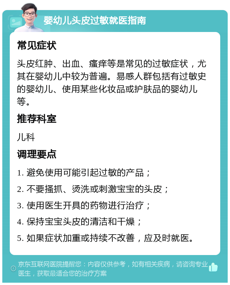 婴幼儿头皮过敏就医指南 常见症状 头皮红肿、出血、瘙痒等是常见的过敏症状，尤其在婴幼儿中较为普遍。易感人群包括有过敏史的婴幼儿、使用某些化妆品或护肤品的婴幼儿等。 推荐科室 儿科 调理要点 1. 避免使用可能引起过敏的产品； 2. 不要搔抓、烫洗或刺激宝宝的头皮； 3. 使用医生开具的药物进行治疗； 4. 保持宝宝头皮的清洁和干燥； 5. 如果症状加重或持续不改善，应及时就医。