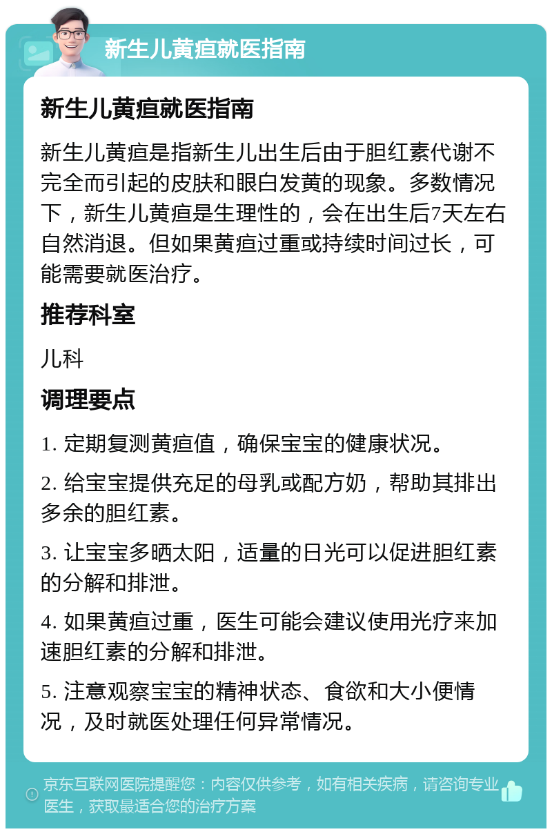 新生儿黄疸就医指南 新生儿黄疸就医指南 新生儿黄疸是指新生儿出生后由于胆红素代谢不完全而引起的皮肤和眼白发黄的现象。多数情况下，新生儿黄疸是生理性的，会在出生后7天左右自然消退。但如果黄疸过重或持续时间过长，可能需要就医治疗。 推荐科室 儿科 调理要点 1. 定期复测黄疸值，确保宝宝的健康状况。 2. 给宝宝提供充足的母乳或配方奶，帮助其排出多余的胆红素。 3. 让宝宝多晒太阳，适量的日光可以促进胆红素的分解和排泄。 4. 如果黄疸过重，医生可能会建议使用光疗来加速胆红素的分解和排泄。 5. 注意观察宝宝的精神状态、食欲和大小便情况，及时就医处理任何异常情况。