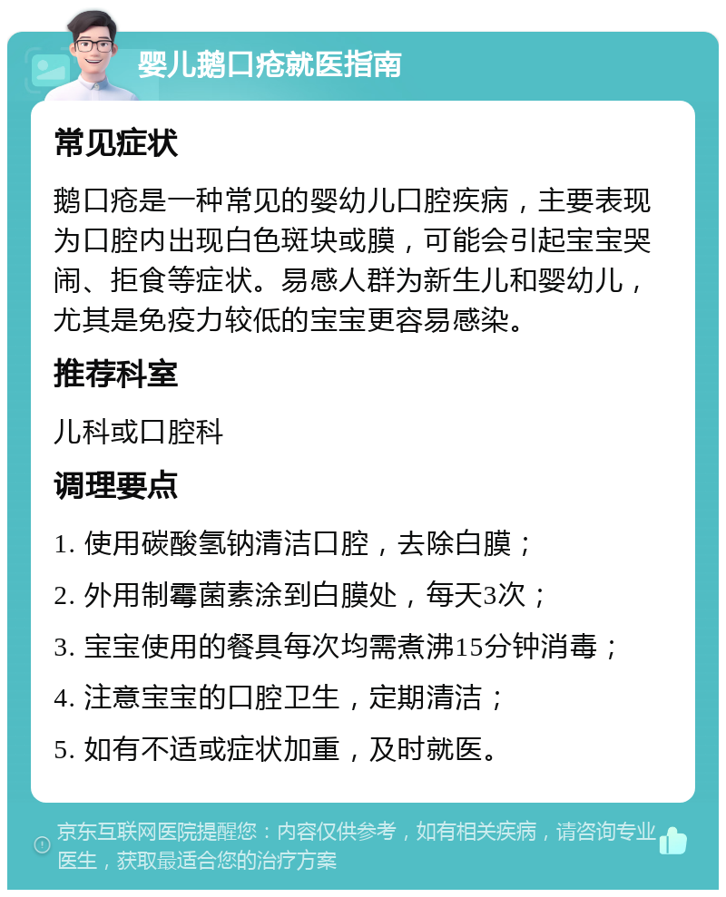 婴儿鹅口疮就医指南 常见症状 鹅口疮是一种常见的婴幼儿口腔疾病，主要表现为口腔内出现白色斑块或膜，可能会引起宝宝哭闹、拒食等症状。易感人群为新生儿和婴幼儿，尤其是免疫力较低的宝宝更容易感染。 推荐科室 儿科或口腔科 调理要点 1. 使用碳酸氢钠清洁口腔，去除白膜； 2. 外用制霉菌素涂到白膜处，每天3次； 3. 宝宝使用的餐具每次均需煮沸15分钟消毒； 4. 注意宝宝的口腔卫生，定期清洁； 5. 如有不适或症状加重，及时就医。