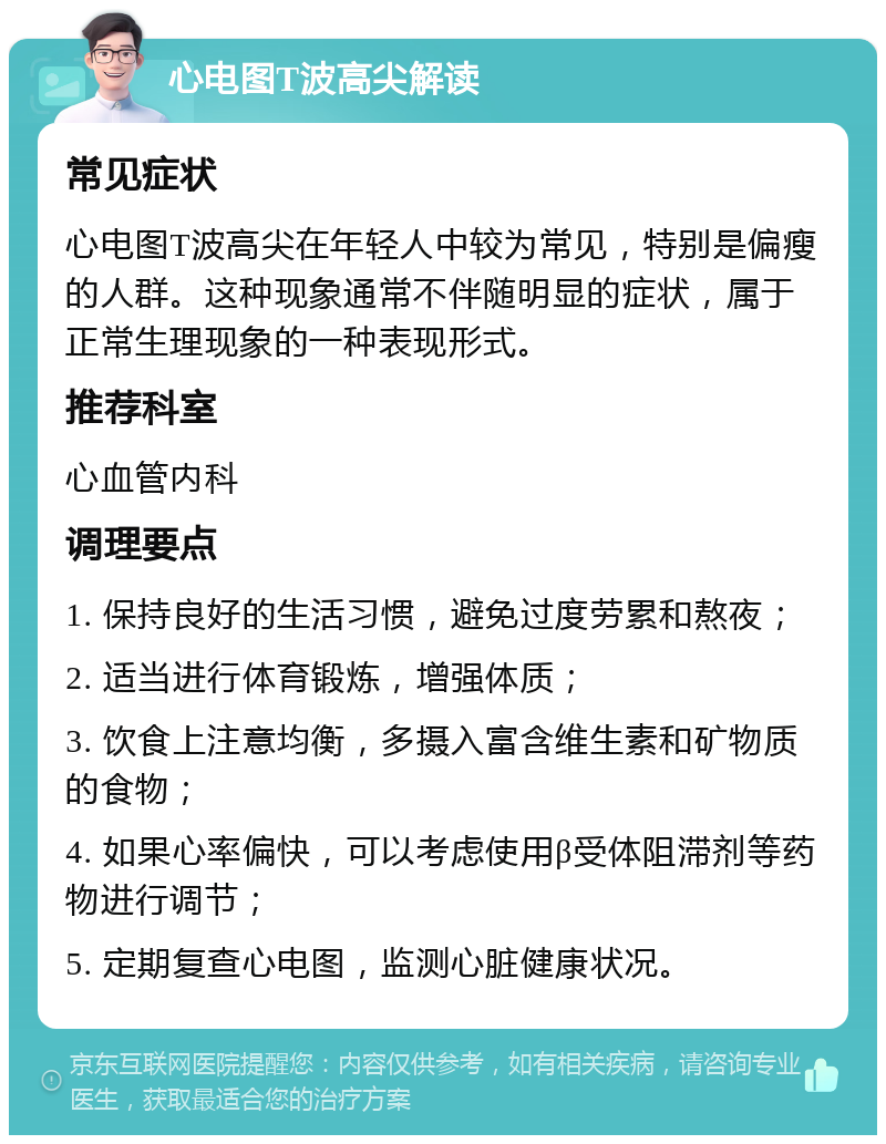 心电图T波高尖解读 常见症状 心电图T波高尖在年轻人中较为常见，特别是偏瘦的人群。这种现象通常不伴随明显的症状，属于正常生理现象的一种表现形式。 推荐科室 心血管内科 调理要点 1. 保持良好的生活习惯，避免过度劳累和熬夜； 2. 适当进行体育锻炼，增强体质； 3. 饮食上注意均衡，多摄入富含维生素和矿物质的食物； 4. 如果心率偏快，可以考虑使用β受体阻滞剂等药物进行调节； 5. 定期复查心电图，监测心脏健康状况。