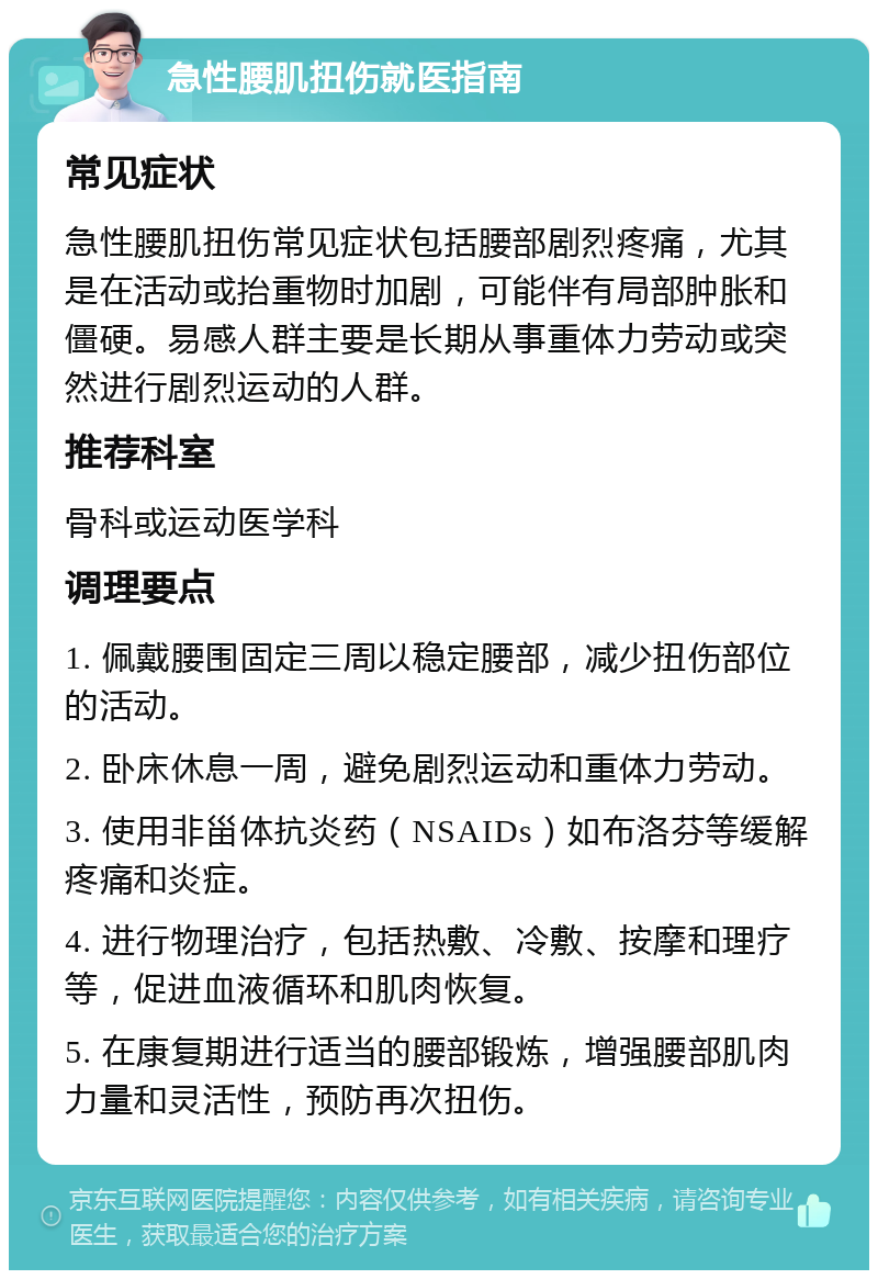 急性腰肌扭伤就医指南 常见症状 急性腰肌扭伤常见症状包括腰部剧烈疼痛，尤其是在活动或抬重物时加剧，可能伴有局部肿胀和僵硬。易感人群主要是长期从事重体力劳动或突然进行剧烈运动的人群。 推荐科室 骨科或运动医学科 调理要点 1. 佩戴腰围固定三周以稳定腰部，减少扭伤部位的活动。 2. 卧床休息一周，避免剧烈运动和重体力劳动。 3. 使用非甾体抗炎药（NSAIDs）如布洛芬等缓解疼痛和炎症。 4. 进行物理治疗，包括热敷、冷敷、按摩和理疗等，促进血液循环和肌肉恢复。 5. 在康复期进行适当的腰部锻炼，增强腰部肌肉力量和灵活性，预防再次扭伤。