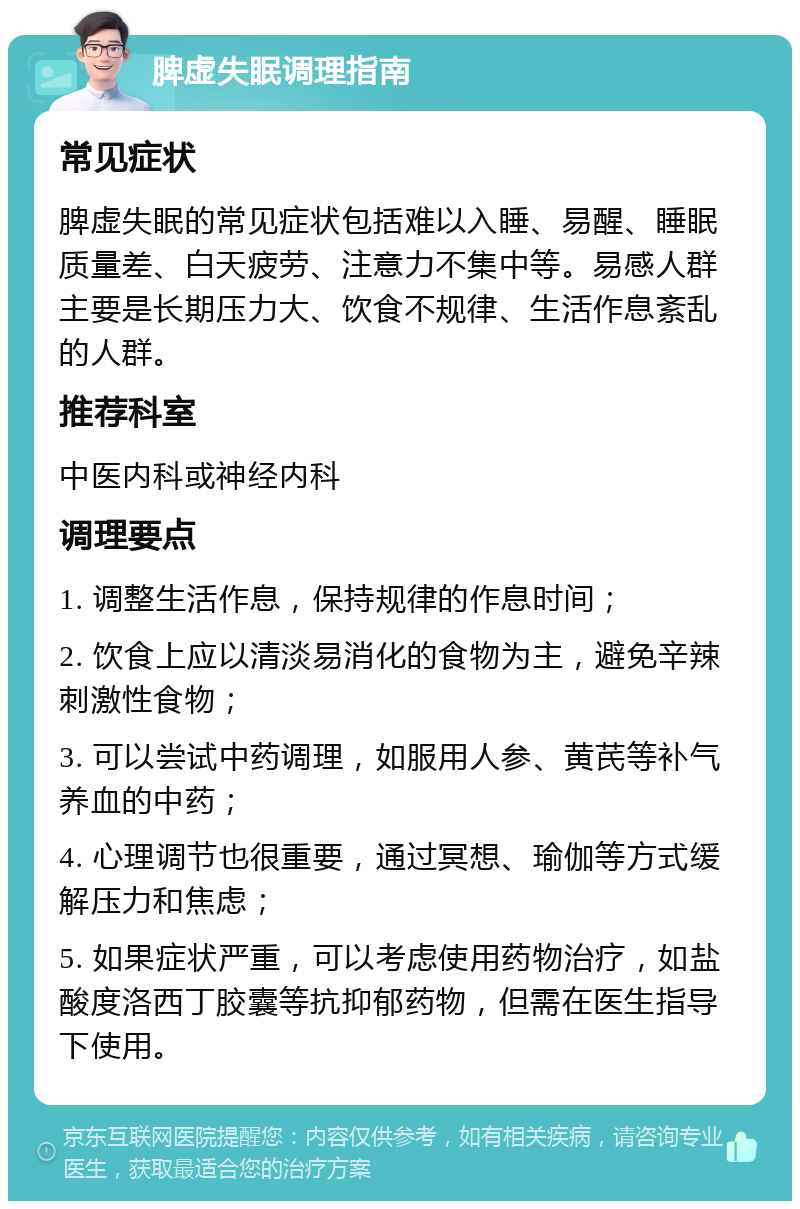 脾虚失眠调理指南 常见症状 脾虚失眠的常见症状包括难以入睡、易醒、睡眠质量差、白天疲劳、注意力不集中等。易感人群主要是长期压力大、饮食不规律、生活作息紊乱的人群。 推荐科室 中医内科或神经内科 调理要点 1. 调整生活作息，保持规律的作息时间； 2. 饮食上应以清淡易消化的食物为主，避免辛辣刺激性食物； 3. 可以尝试中药调理，如服用人参、黄芪等补气养血的中药； 4. 心理调节也很重要，通过冥想、瑜伽等方式缓解压力和焦虑； 5. 如果症状严重，可以考虑使用药物治疗，如盐酸度洛西丁胶囊等抗抑郁药物，但需在医生指导下使用。