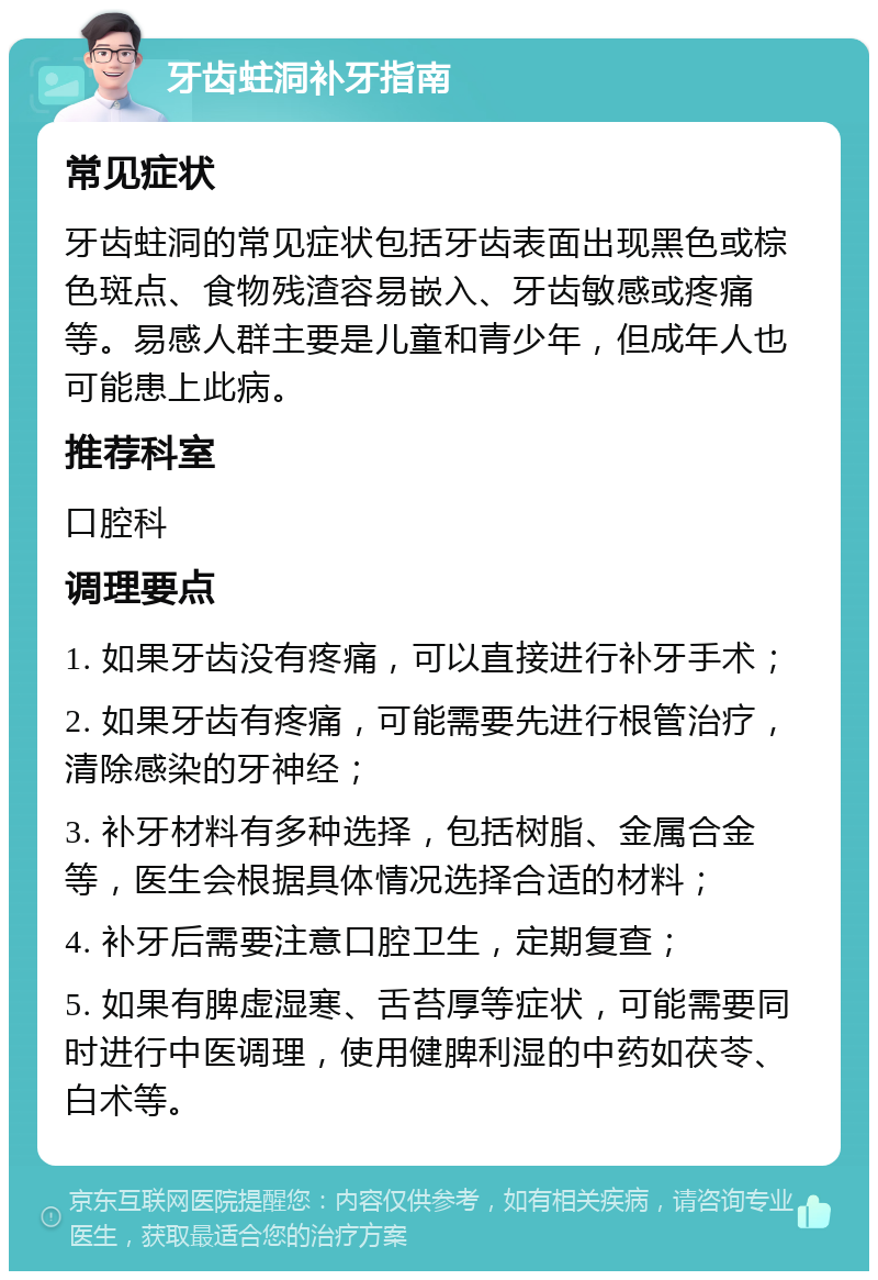 牙齿蛀洞补牙指南 常见症状 牙齿蛀洞的常见症状包括牙齿表面出现黑色或棕色斑点、食物残渣容易嵌入、牙齿敏感或疼痛等。易感人群主要是儿童和青少年，但成年人也可能患上此病。 推荐科室 口腔科 调理要点 1. 如果牙齿没有疼痛，可以直接进行补牙手术； 2. 如果牙齿有疼痛，可能需要先进行根管治疗，清除感染的牙神经； 3. 补牙材料有多种选择，包括树脂、金属合金等，医生会根据具体情况选择合适的材料； 4. 补牙后需要注意口腔卫生，定期复查； 5. 如果有脾虚湿寒、舌苔厚等症状，可能需要同时进行中医调理，使用健脾利湿的中药如茯苓、白术等。