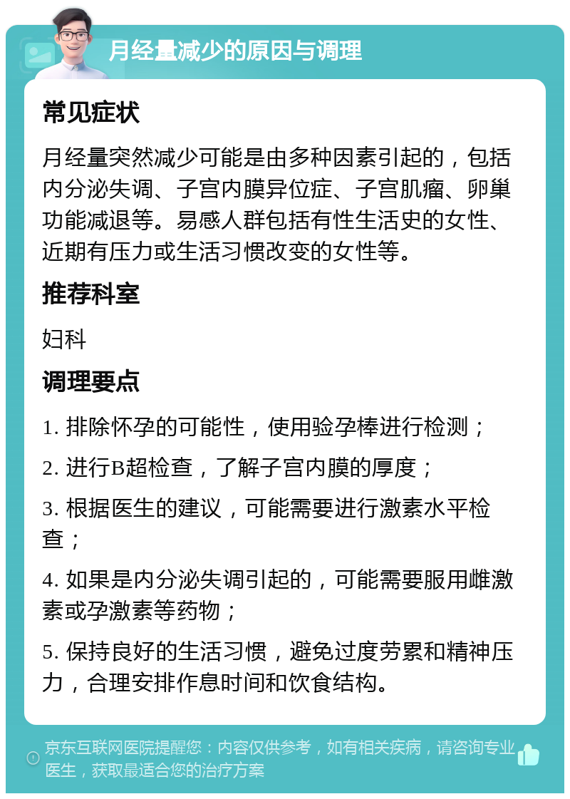 月经量减少的原因与调理 常见症状 月经量突然减少可能是由多种因素引起的，包括内分泌失调、子宫内膜异位症、子宫肌瘤、卵巢功能减退等。易感人群包括有性生活史的女性、近期有压力或生活习惯改变的女性等。 推荐科室 妇科 调理要点 1. 排除怀孕的可能性，使用验孕棒进行检测； 2. 进行B超检查，了解子宫内膜的厚度； 3. 根据医生的建议，可能需要进行激素水平检查； 4. 如果是内分泌失调引起的，可能需要服用雌激素或孕激素等药物； 5. 保持良好的生活习惯，避免过度劳累和精神压力，合理安排作息时间和饮食结构。