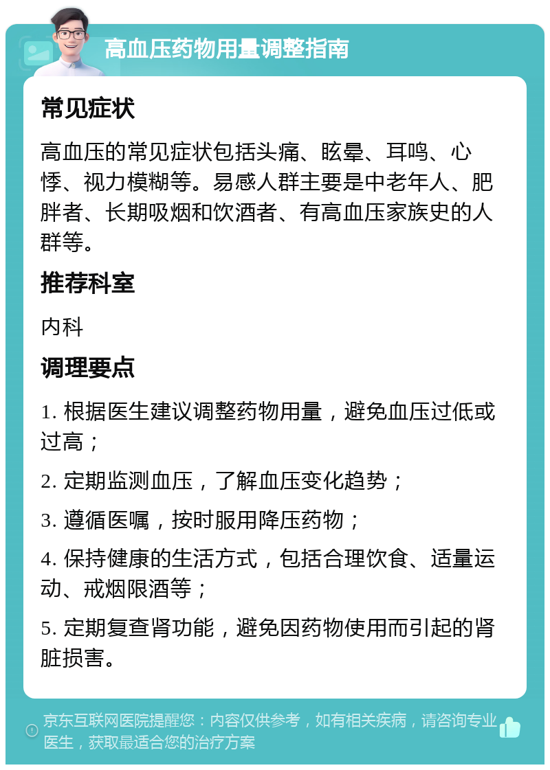 高血压药物用量调整指南 常见症状 高血压的常见症状包括头痛、眩晕、耳鸣、心悸、视力模糊等。易感人群主要是中老年人、肥胖者、长期吸烟和饮酒者、有高血压家族史的人群等。 推荐科室 内科 调理要点 1. 根据医生建议调整药物用量，避免血压过低或过高； 2. 定期监测血压，了解血压变化趋势； 3. 遵循医嘱，按时服用降压药物； 4. 保持健康的生活方式，包括合理饮食、适量运动、戒烟限酒等； 5. 定期复查肾功能，避免因药物使用而引起的肾脏损害。