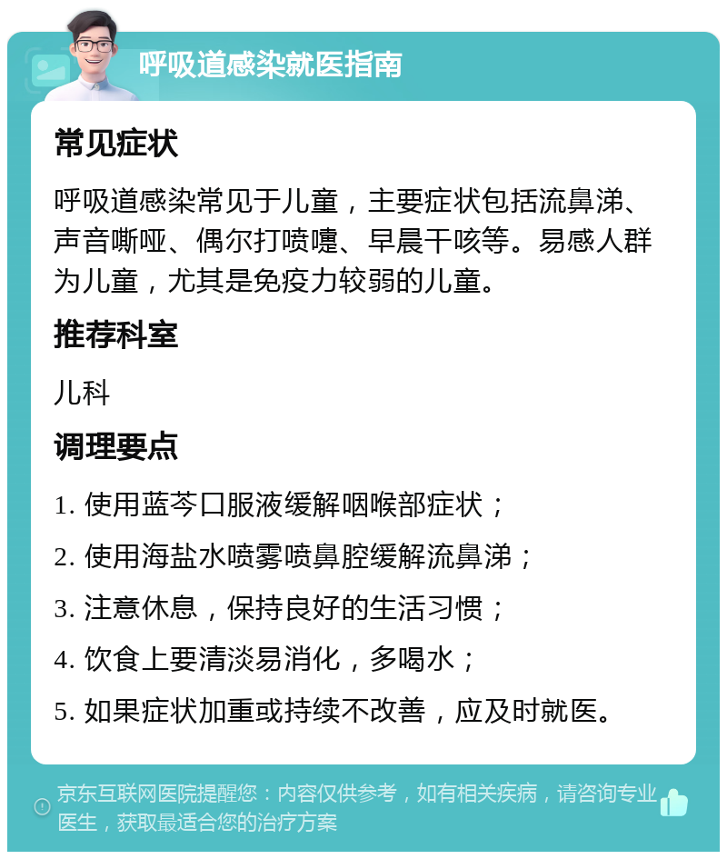 呼吸道感染就医指南 常见症状 呼吸道感染常见于儿童，主要症状包括流鼻涕、声音嘶哑、偶尔打喷嚏、早晨干咳等。易感人群为儿童，尤其是免疫力较弱的儿童。 推荐科室 儿科 调理要点 1. 使用蓝芩口服液缓解咽喉部症状； 2. 使用海盐水喷雾喷鼻腔缓解流鼻涕； 3. 注意休息，保持良好的生活习惯； 4. 饮食上要清淡易消化，多喝水； 5. 如果症状加重或持续不改善，应及时就医。