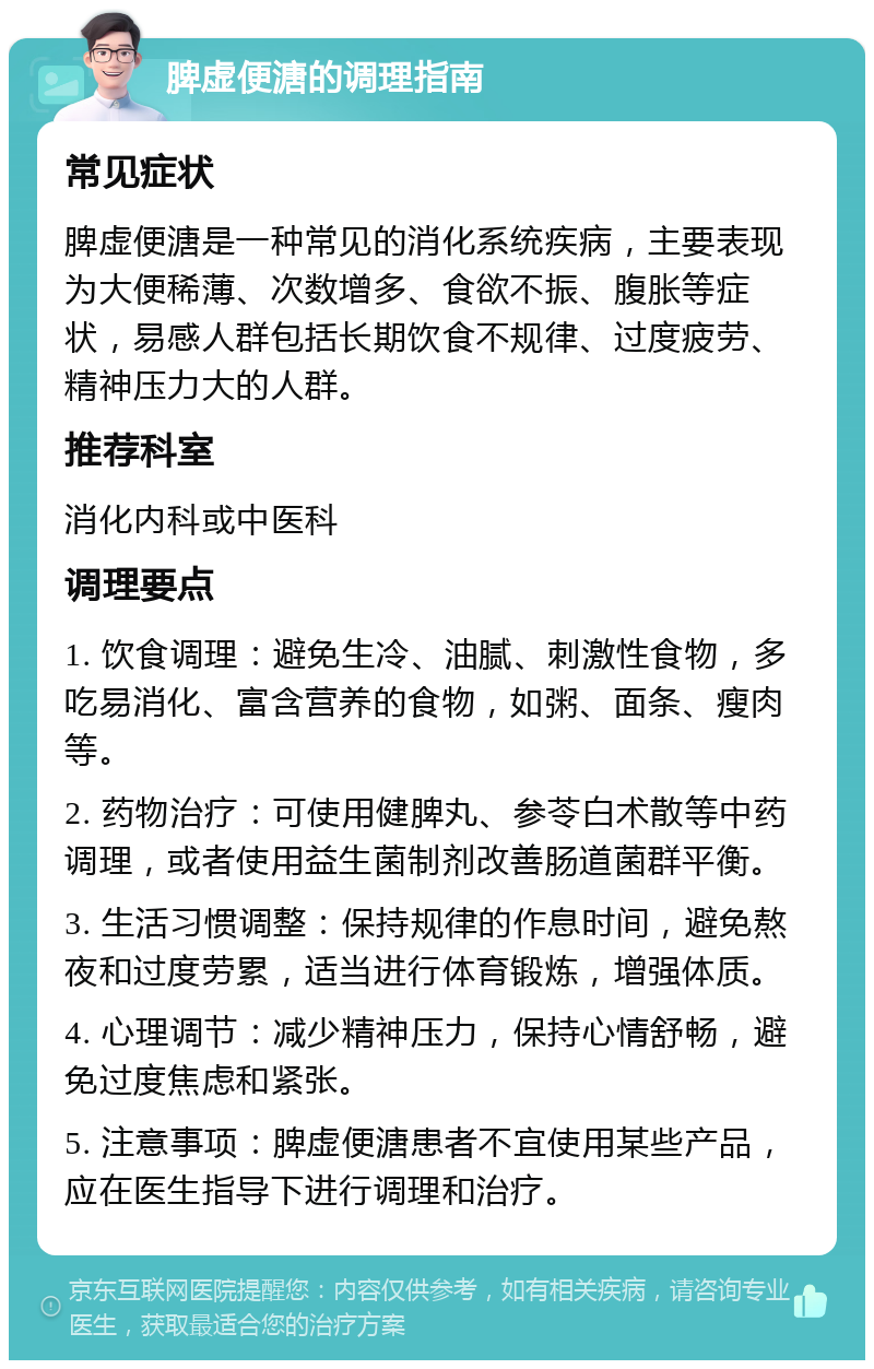 脾虚便溏的调理指南 常见症状 脾虚便溏是一种常见的消化系统疾病，主要表现为大便稀薄、次数增多、食欲不振、腹胀等症状，易感人群包括长期饮食不规律、过度疲劳、精神压力大的人群。 推荐科室 消化内科或中医科 调理要点 1. 饮食调理：避免生冷、油腻、刺激性食物，多吃易消化、富含营养的食物，如粥、面条、瘦肉等。 2. 药物治疗：可使用健脾丸、参苓白术散等中药调理，或者使用益生菌制剂改善肠道菌群平衡。 3. 生活习惯调整：保持规律的作息时间，避免熬夜和过度劳累，适当进行体育锻炼，增强体质。 4. 心理调节：减少精神压力，保持心情舒畅，避免过度焦虑和紧张。 5. 注意事项：脾虚便溏患者不宜使用某些产品，应在医生指导下进行调理和治疗。