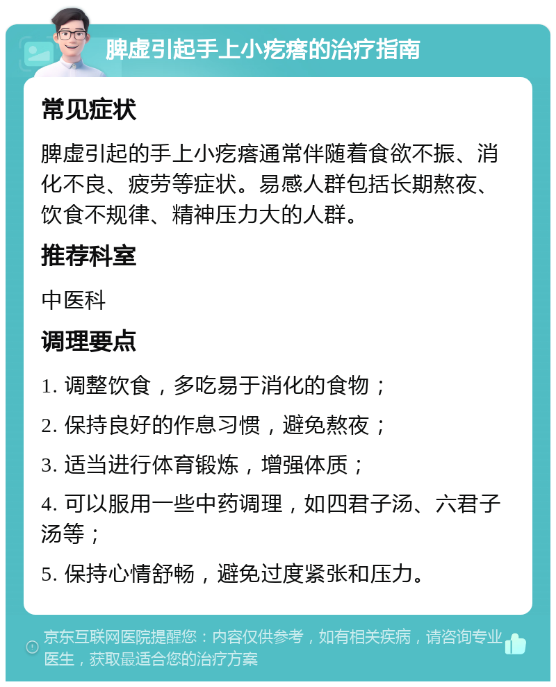 脾虚引起手上小疙瘩的治疗指南 常见症状 脾虚引起的手上小疙瘩通常伴随着食欲不振、消化不良、疲劳等症状。易感人群包括长期熬夜、饮食不规律、精神压力大的人群。 推荐科室 中医科 调理要点 1. 调整饮食，多吃易于消化的食物； 2. 保持良好的作息习惯，避免熬夜； 3. 适当进行体育锻炼，增强体质； 4. 可以服用一些中药调理，如四君子汤、六君子汤等； 5. 保持心情舒畅，避免过度紧张和压力。