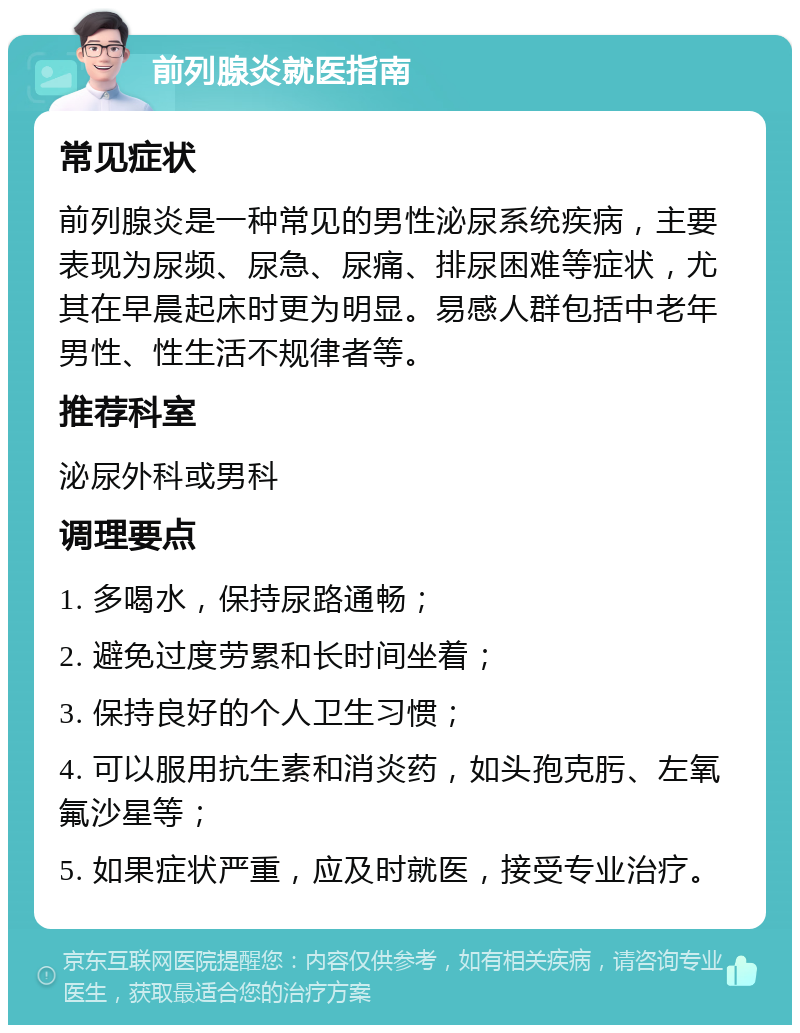 前列腺炎就医指南 常见症状 前列腺炎是一种常见的男性泌尿系统疾病，主要表现为尿频、尿急、尿痛、排尿困难等症状，尤其在早晨起床时更为明显。易感人群包括中老年男性、性生活不规律者等。 推荐科室 泌尿外科或男科 调理要点 1. 多喝水，保持尿路通畅； 2. 避免过度劳累和长时间坐着； 3. 保持良好的个人卫生习惯； 4. 可以服用抗生素和消炎药，如头孢克肟、左氧氟沙星等； 5. 如果症状严重，应及时就医，接受专业治疗。