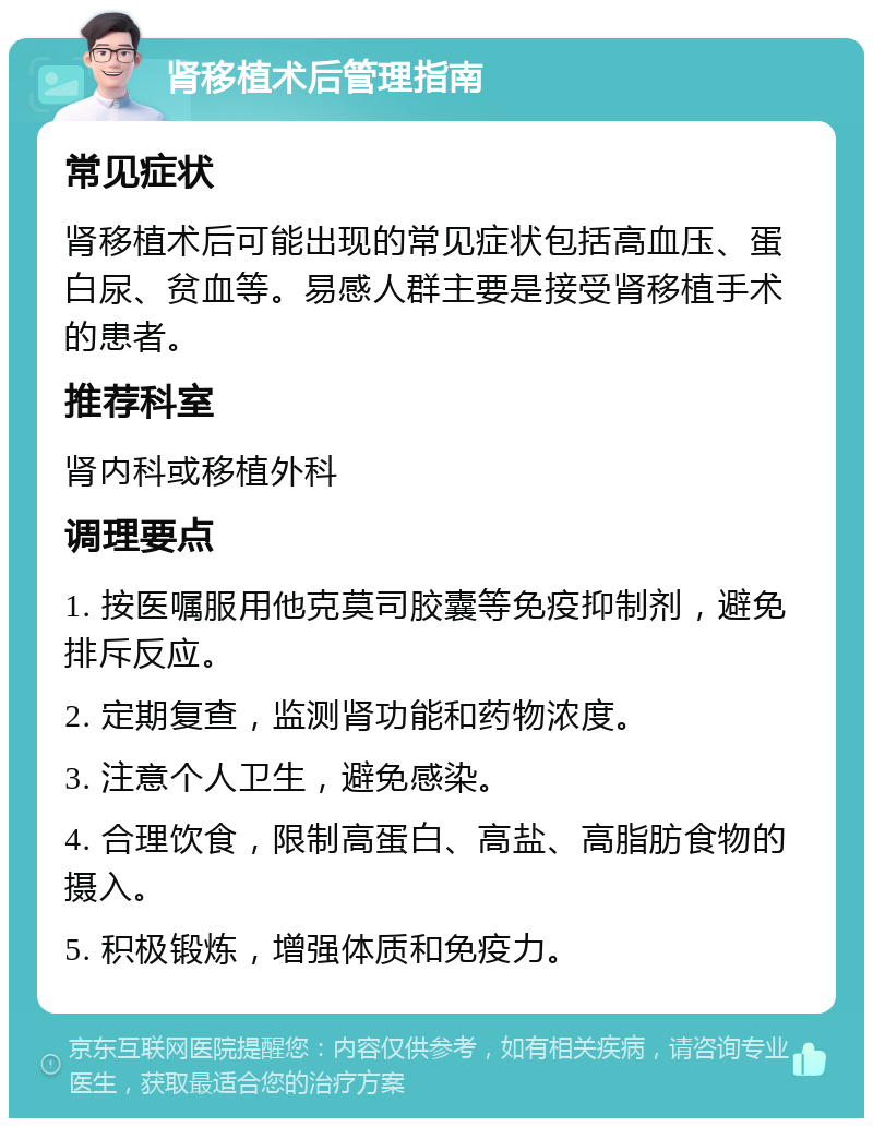 肾移植术后管理指南 常见症状 肾移植术后可能出现的常见症状包括高血压、蛋白尿、贫血等。易感人群主要是接受肾移植手术的患者。 推荐科室 肾内科或移植外科 调理要点 1. 按医嘱服用他克莫司胶囊等免疫抑制剂，避免排斥反应。 2. 定期复查，监测肾功能和药物浓度。 3. 注意个人卫生，避免感染。 4. 合理饮食，限制高蛋白、高盐、高脂肪食物的摄入。 5. 积极锻炼，增强体质和免疫力。