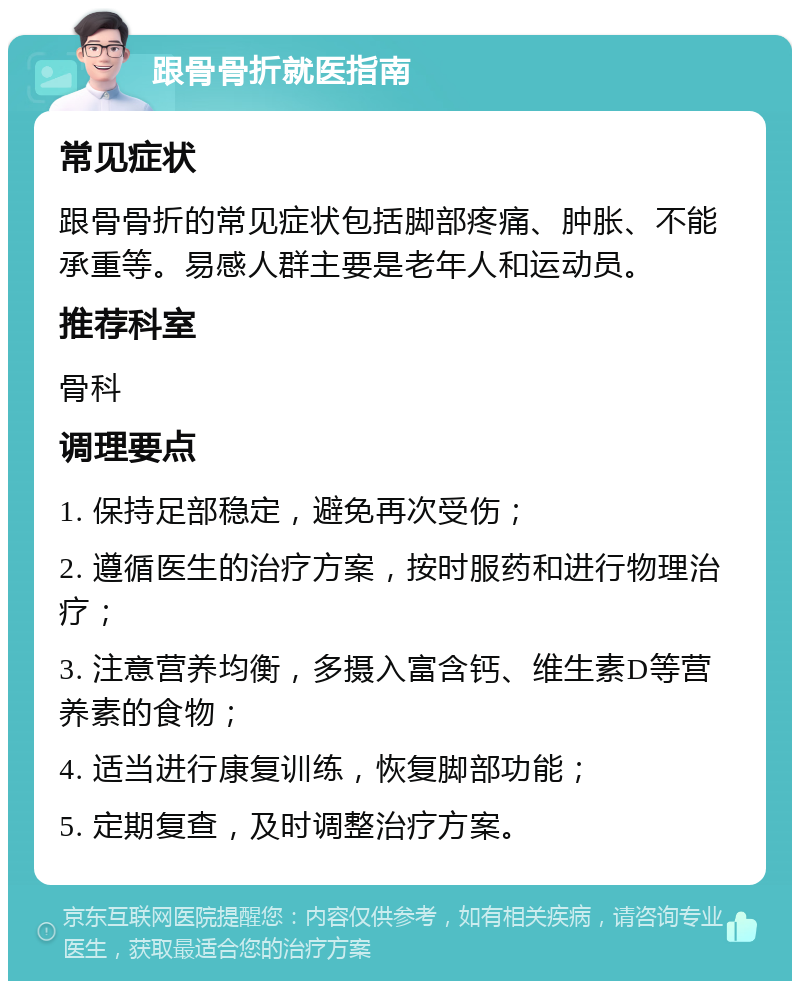 跟骨骨折就医指南 常见症状 跟骨骨折的常见症状包括脚部疼痛、肿胀、不能承重等。易感人群主要是老年人和运动员。 推荐科室 骨科 调理要点 1. 保持足部稳定，避免再次受伤； 2. 遵循医生的治疗方案，按时服药和进行物理治疗； 3. 注意营养均衡，多摄入富含钙、维生素D等营养素的食物； 4. 适当进行康复训练，恢复脚部功能； 5. 定期复查，及时调整治疗方案。