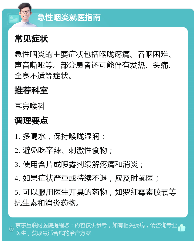 急性咽炎就医指南 常见症状 急性咽炎的主要症状包括喉咙疼痛、吞咽困难、声音嘶哑等。部分患者还可能伴有发热、头痛、全身不适等症状。 推荐科室 耳鼻喉科 调理要点 1. 多喝水，保持喉咙湿润； 2. 避免吃辛辣、刺激性食物； 3. 使用含片或喷雾剂缓解疼痛和消炎； 4. 如果症状严重或持续不退，应及时就医； 5. 可以服用医生开具的药物，如罗红霉素胶囊等抗生素和消炎药物。