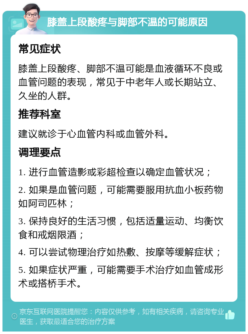 膝盖上段酸疼与脚部不温的可能原因 常见症状 膝盖上段酸疼、脚部不温可能是血液循环不良或血管问题的表现，常见于中老年人或长期站立、久坐的人群。 推荐科室 建议就诊于心血管内科或血管外科。 调理要点 1. 进行血管造影或彩超检查以确定血管状况； 2. 如果是血管问题，可能需要服用抗血小板药物如阿司匹林； 3. 保持良好的生活习惯，包括适量运动、均衡饮食和戒烟限酒； 4. 可以尝试物理治疗如热敷、按摩等缓解症状； 5. 如果症状严重，可能需要手术治疗如血管成形术或搭桥手术。