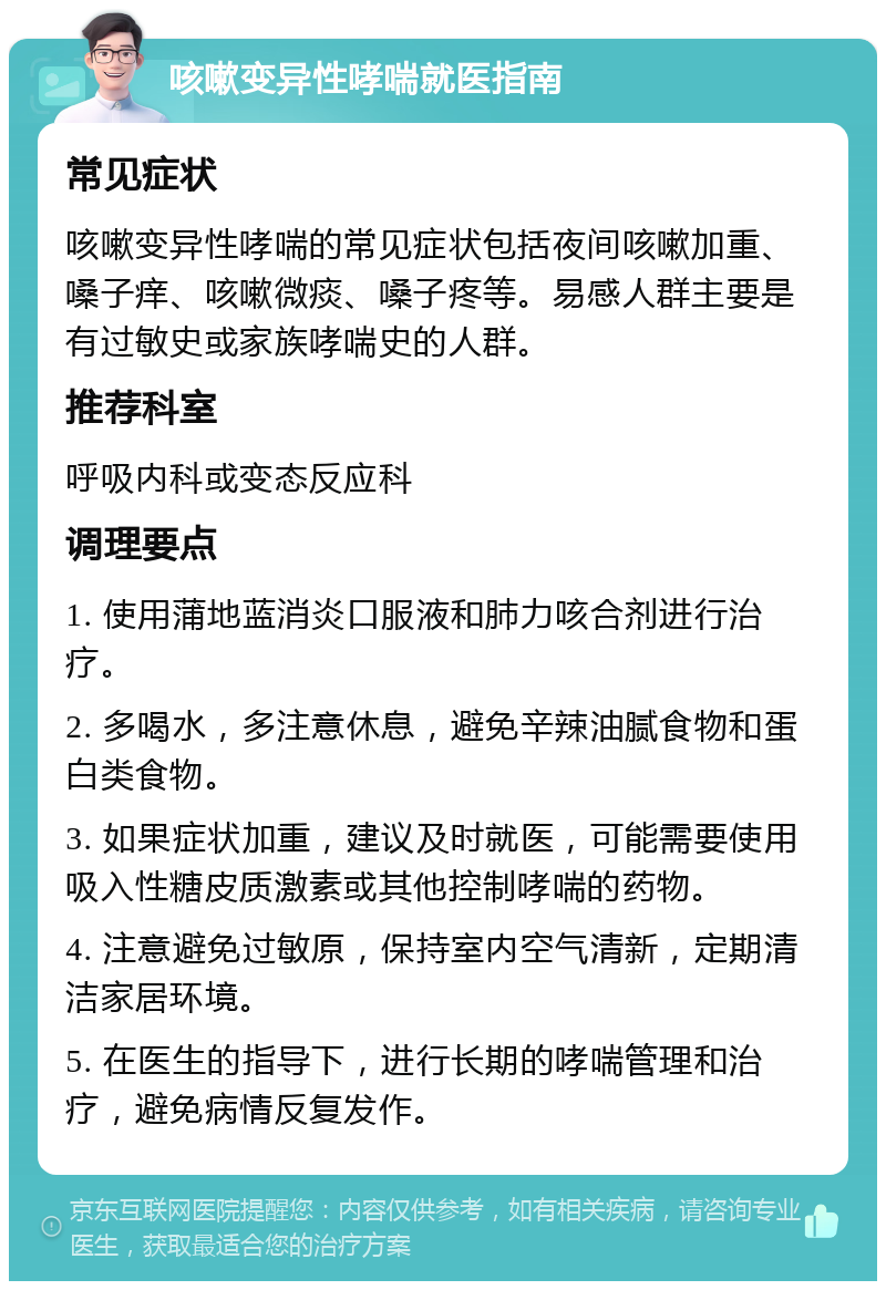 咳嗽变异性哮喘就医指南 常见症状 咳嗽变异性哮喘的常见症状包括夜间咳嗽加重、嗓子痒、咳嗽微痰、嗓子疼等。易感人群主要是有过敏史或家族哮喘史的人群。 推荐科室 呼吸内科或变态反应科 调理要点 1. 使用蒲地蓝消炎口服液和肺力咳合剂进行治疗。 2. 多喝水，多注意休息，避免辛辣油腻食物和蛋白类食物。 3. 如果症状加重，建议及时就医，可能需要使用吸入性糖皮质激素或其他控制哮喘的药物。 4. 注意避免过敏原，保持室内空气清新，定期清洁家居环境。 5. 在医生的指导下，进行长期的哮喘管理和治疗，避免病情反复发作。