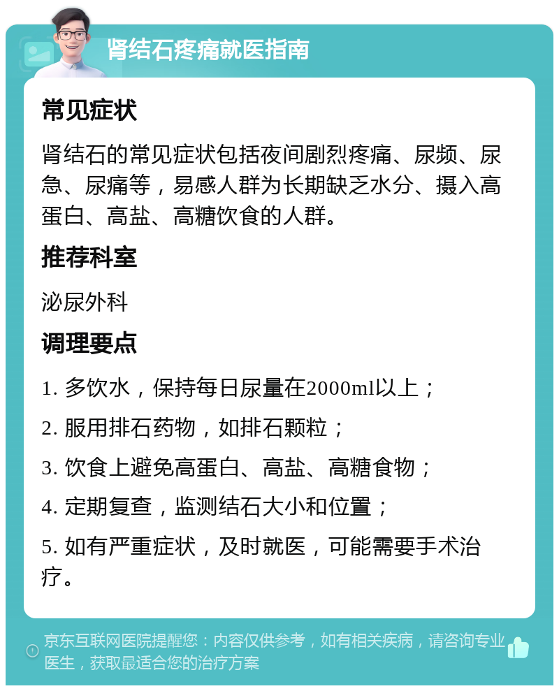 肾结石疼痛就医指南 常见症状 肾结石的常见症状包括夜间剧烈疼痛、尿频、尿急、尿痛等，易感人群为长期缺乏水分、摄入高蛋白、高盐、高糖饮食的人群。 推荐科室 泌尿外科 调理要点 1. 多饮水，保持每日尿量在2000ml以上； 2. 服用排石药物，如排石颗粒； 3. 饮食上避免高蛋白、高盐、高糖食物； 4. 定期复查，监测结石大小和位置； 5. 如有严重症状，及时就医，可能需要手术治疗。