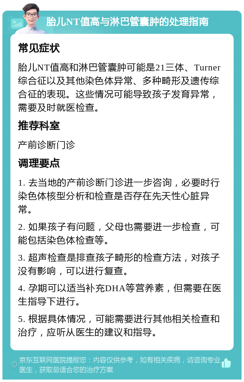 胎儿NT值高与淋巴管囊肿的处理指南 常见症状 胎儿NT值高和淋巴管囊肿可能是21三体、Turner综合征以及其他染色体异常、多种畸形及遗传综合征的表现。这些情况可能导致孩子发育异常，需要及时就医检查。 推荐科室 产前诊断门诊 调理要点 1. 去当地的产前诊断门诊进一步咨询，必要时行染色体核型分析和检查是否存在先天性心脏异常。 2. 如果孩子有问题，父母也需要进一步检查，可能包括染色体检查等。 3. 超声检查是排查孩子畸形的检查方法，对孩子没有影响，可以进行复查。 4. 孕期可以适当补充DHA等营养素，但需要在医生指导下进行。 5. 根据具体情况，可能需要进行其他相关检查和治疗，应听从医生的建议和指导。