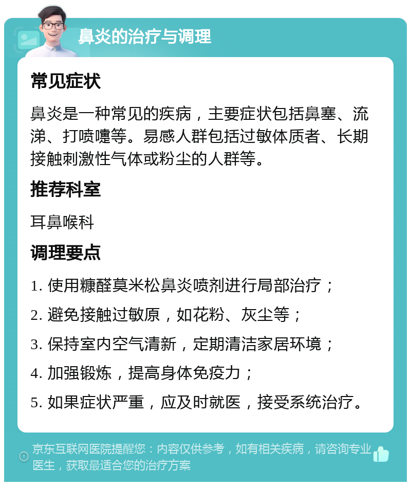 鼻炎的治疗与调理 常见症状 鼻炎是一种常见的疾病，主要症状包括鼻塞、流涕、打喷嚏等。易感人群包括过敏体质者、长期接触刺激性气体或粉尘的人群等。 推荐科室 耳鼻喉科 调理要点 1. 使用糠醛莫米松鼻炎喷剂进行局部治疗； 2. 避免接触过敏原，如花粉、灰尘等； 3. 保持室内空气清新，定期清洁家居环境； 4. 加强锻炼，提高身体免疫力； 5. 如果症状严重，应及时就医，接受系统治疗。