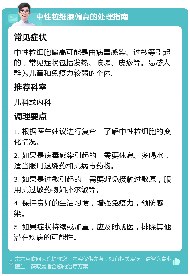 中性粒细胞偏高的处理指南 常见症状 中性粒细胞偏高可能是由病毒感染、过敏等引起的，常见症状包括发热、咳嗽、皮疹等。易感人群为儿童和免疫力较弱的个体。 推荐科室 儿科或内科 调理要点 1. 根据医生建议进行复查，了解中性粒细胞的变化情况。 2. 如果是病毒感染引起的，需要休息、多喝水，适当服用退烧药和抗病毒药物。 3. 如果是过敏引起的，需要避免接触过敏原，服用抗过敏药物如扑尔敏等。 4. 保持良好的生活习惯，增强免疫力，预防感染。 5. 如果症状持续或加重，应及时就医，排除其他潜在疾病的可能性。