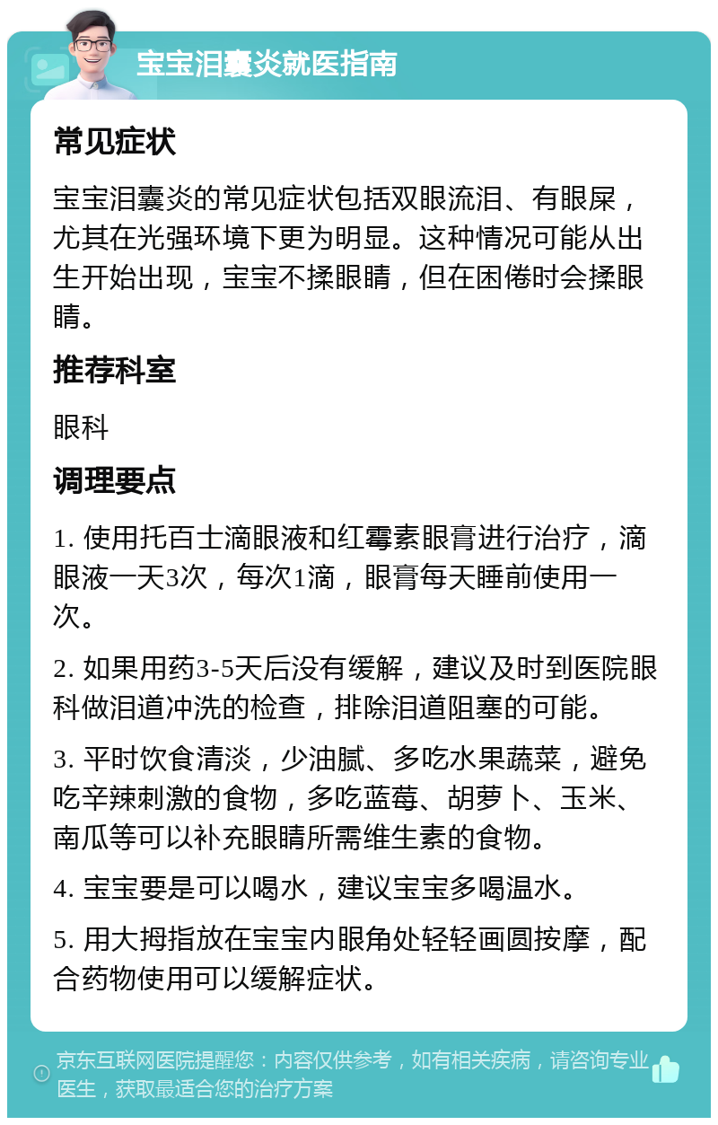 宝宝泪囊炎就医指南 常见症状 宝宝泪囊炎的常见症状包括双眼流泪、有眼屎，尤其在光强环境下更为明显。这种情况可能从出生开始出现，宝宝不揉眼睛，但在困倦时会揉眼睛。 推荐科室 眼科 调理要点 1. 使用托百士滴眼液和红霉素眼膏进行治疗，滴眼液一天3次，每次1滴，眼膏每天睡前使用一次。 2. 如果用药3-5天后没有缓解，建议及时到医院眼科做泪道冲洗的检查，排除泪道阻塞的可能。 3. 平时饮食清淡，少油腻、多吃水果蔬菜，避免吃辛辣刺激的食物，多吃蓝莓、胡萝卜、玉米、南瓜等可以补充眼睛所需维生素的食物。 4. 宝宝要是可以喝水，建议宝宝多喝温水。 5. 用大拇指放在宝宝内眼角处轻轻画圆按摩，配合药物使用可以缓解症状。