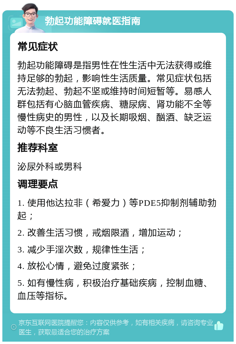 勃起功能障碍就医指南 常见症状 勃起功能障碍是指男性在性生活中无法获得或维持足够的勃起，影响性生活质量。常见症状包括无法勃起、勃起不坚或维持时间短暂等。易感人群包括有心脑血管疾病、糖尿病、肾功能不全等慢性病史的男性，以及长期吸烟、酗酒、缺乏运动等不良生活习惯者。 推荐科室 泌尿外科或男科 调理要点 1. 使用他达拉非（希爱力）等PDE5抑制剂辅助勃起； 2. 改善生活习惯，戒烟限酒，增加运动； 3. 减少手淫次数，规律性生活； 4. 放松心情，避免过度紧张； 5. 如有慢性病，积极治疗基础疾病，控制血糖、血压等指标。