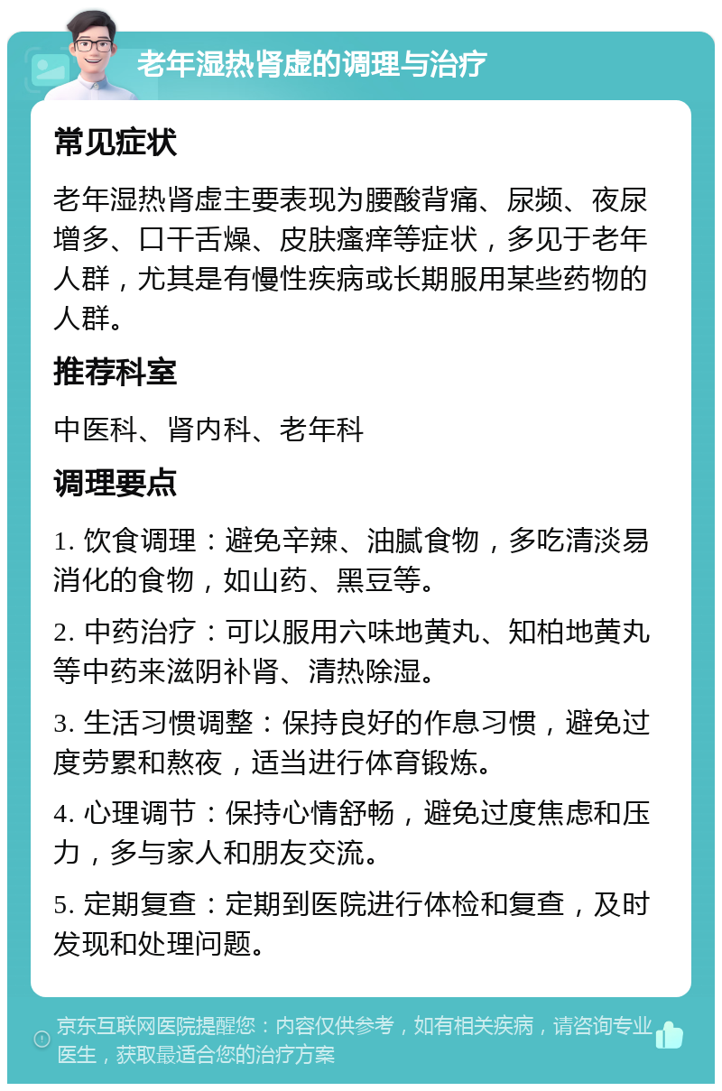 老年湿热肾虚的调理与治疗 常见症状 老年湿热肾虚主要表现为腰酸背痛、尿频、夜尿增多、口干舌燥、皮肤瘙痒等症状，多见于老年人群，尤其是有慢性疾病或长期服用某些药物的人群。 推荐科室 中医科、肾内科、老年科 调理要点 1. 饮食调理：避免辛辣、油腻食物，多吃清淡易消化的食物，如山药、黑豆等。 2. 中药治疗：可以服用六味地黄丸、知柏地黄丸等中药来滋阴补肾、清热除湿。 3. 生活习惯调整：保持良好的作息习惯，避免过度劳累和熬夜，适当进行体育锻炼。 4. 心理调节：保持心情舒畅，避免过度焦虑和压力，多与家人和朋友交流。 5. 定期复查：定期到医院进行体检和复查，及时发现和处理问题。