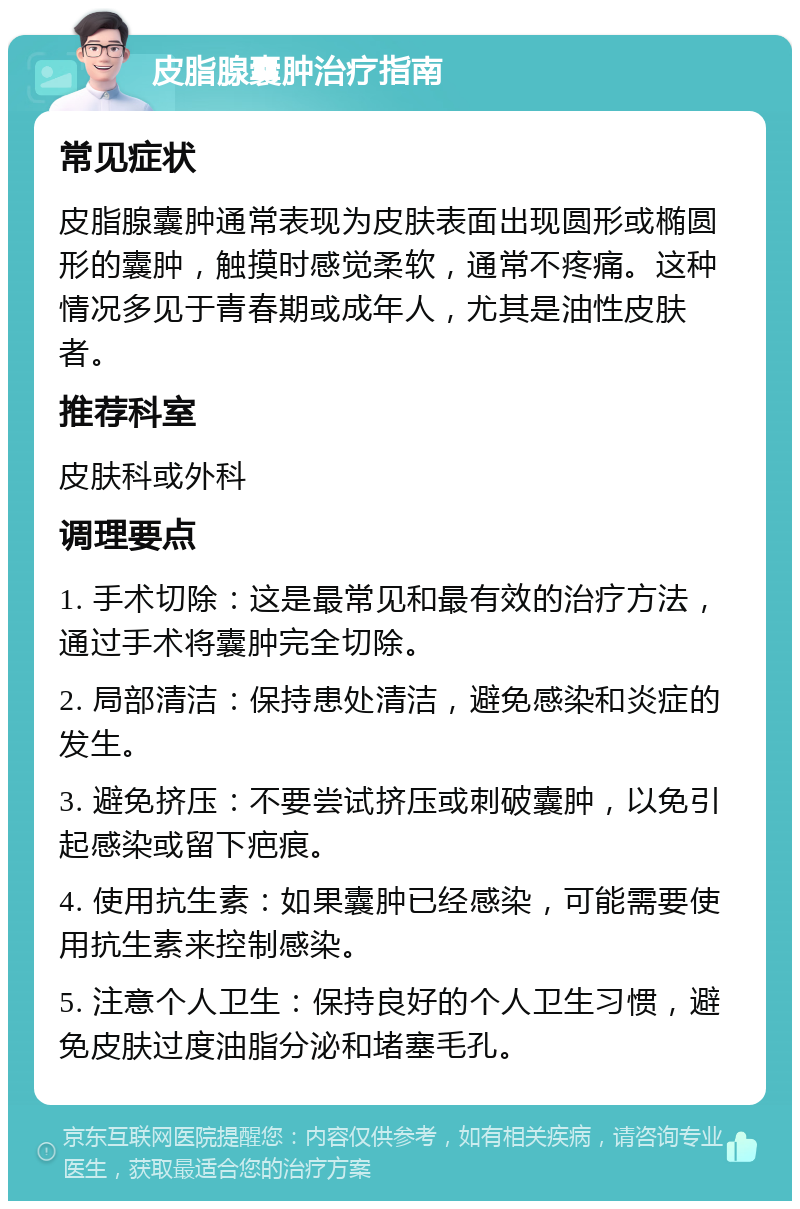 皮脂腺囊肿治疗指南 常见症状 皮脂腺囊肿通常表现为皮肤表面出现圆形或椭圆形的囊肿，触摸时感觉柔软，通常不疼痛。这种情况多见于青春期或成年人，尤其是油性皮肤者。 推荐科室 皮肤科或外科 调理要点 1. 手术切除：这是最常见和最有效的治疗方法，通过手术将囊肿完全切除。 2. 局部清洁：保持患处清洁，避免感染和炎症的发生。 3. 避免挤压：不要尝试挤压或刺破囊肿，以免引起感染或留下疤痕。 4. 使用抗生素：如果囊肿已经感染，可能需要使用抗生素来控制感染。 5. 注意个人卫生：保持良好的个人卫生习惯，避免皮肤过度油脂分泌和堵塞毛孔。