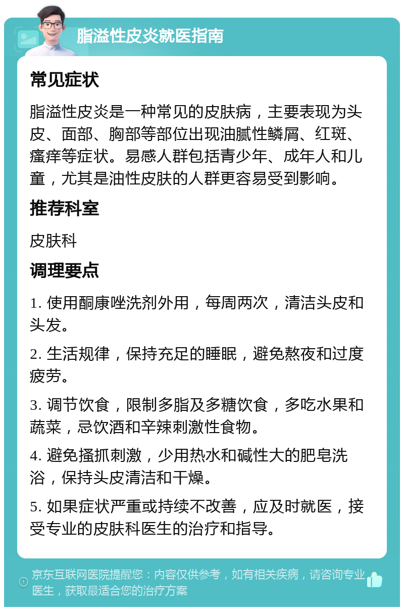 脂溢性皮炎就医指南 常见症状 脂溢性皮炎是一种常见的皮肤病，主要表现为头皮、面部、胸部等部位出现油腻性鳞屑、红斑、瘙痒等症状。易感人群包括青少年、成年人和儿童，尤其是油性皮肤的人群更容易受到影响。 推荐科室 皮肤科 调理要点 1. 使用酮康唑洗剂外用，每周两次，清洁头皮和头发。 2. 生活规律，保持充足的睡眠，避免熬夜和过度疲劳。 3. 调节饮食，限制多脂及多糖饮食，多吃水果和蔬菜，忌饮酒和辛辣刺激性食物。 4. 避免搔抓刺激，少用热水和碱性大的肥皂洗浴，保持头皮清洁和干燥。 5. 如果症状严重或持续不改善，应及时就医，接受专业的皮肤科医生的治疗和指导。