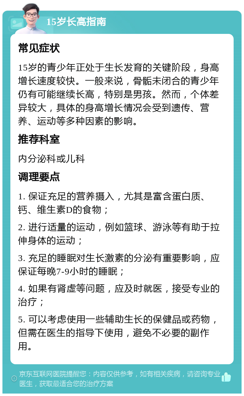 15岁长高指南 常见症状 15岁的青少年正处于生长发育的关键阶段，身高增长速度较快。一般来说，骨骺未闭合的青少年仍有可能继续长高，特别是男孩。然而，个体差异较大，具体的身高增长情况会受到遗传、营养、运动等多种因素的影响。 推荐科室 内分泌科或儿科 调理要点 1. 保证充足的营养摄入，尤其是富含蛋白质、钙、维生素D的食物； 2. 进行适量的运动，例如篮球、游泳等有助于拉伸身体的运动； 3. 充足的睡眠对生长激素的分泌有重要影响，应保证每晚7-9小时的睡眠； 4. 如果有肾虚等问题，应及时就医，接受专业的治疗； 5. 可以考虑使用一些辅助生长的保健品或药物，但需在医生的指导下使用，避免不必要的副作用。