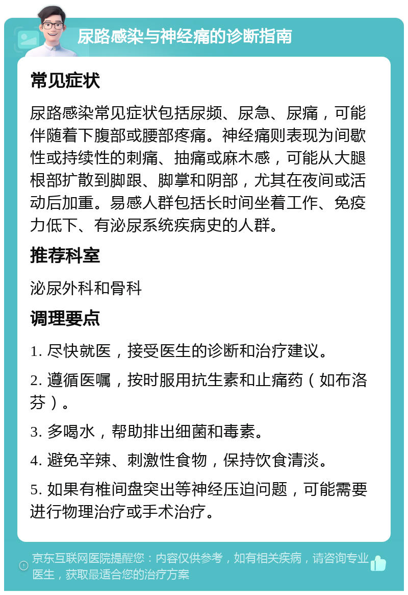 尿路感染与神经痛的诊断指南 常见症状 尿路感染常见症状包括尿频、尿急、尿痛，可能伴随着下腹部或腰部疼痛。神经痛则表现为间歇性或持续性的刺痛、抽痛或麻木感，可能从大腿根部扩散到脚跟、脚掌和阴部，尤其在夜间或活动后加重。易感人群包括长时间坐着工作、免疫力低下、有泌尿系统疾病史的人群。 推荐科室 泌尿外科和骨科 调理要点 1. 尽快就医，接受医生的诊断和治疗建议。 2. 遵循医嘱，按时服用抗生素和止痛药（如布洛芬）。 3. 多喝水，帮助排出细菌和毒素。 4. 避免辛辣、刺激性食物，保持饮食清淡。 5. 如果有椎间盘突出等神经压迫问题，可能需要进行物理治疗或手术治疗。