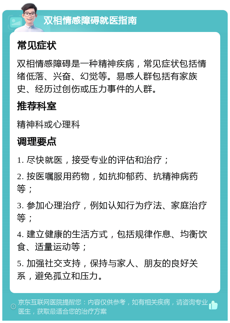 双相情感障碍就医指南 常见症状 双相情感障碍是一种精神疾病，常见症状包括情绪低落、兴奋、幻觉等。易感人群包括有家族史、经历过创伤或压力事件的人群。 推荐科室 精神科或心理科 调理要点 1. 尽快就医，接受专业的评估和治疗； 2. 按医嘱服用药物，如抗抑郁药、抗精神病药等； 3. 参加心理治疗，例如认知行为疗法、家庭治疗等； 4. 建立健康的生活方式，包括规律作息、均衡饮食、适量运动等； 5. 加强社交支持，保持与家人、朋友的良好关系，避免孤立和压力。