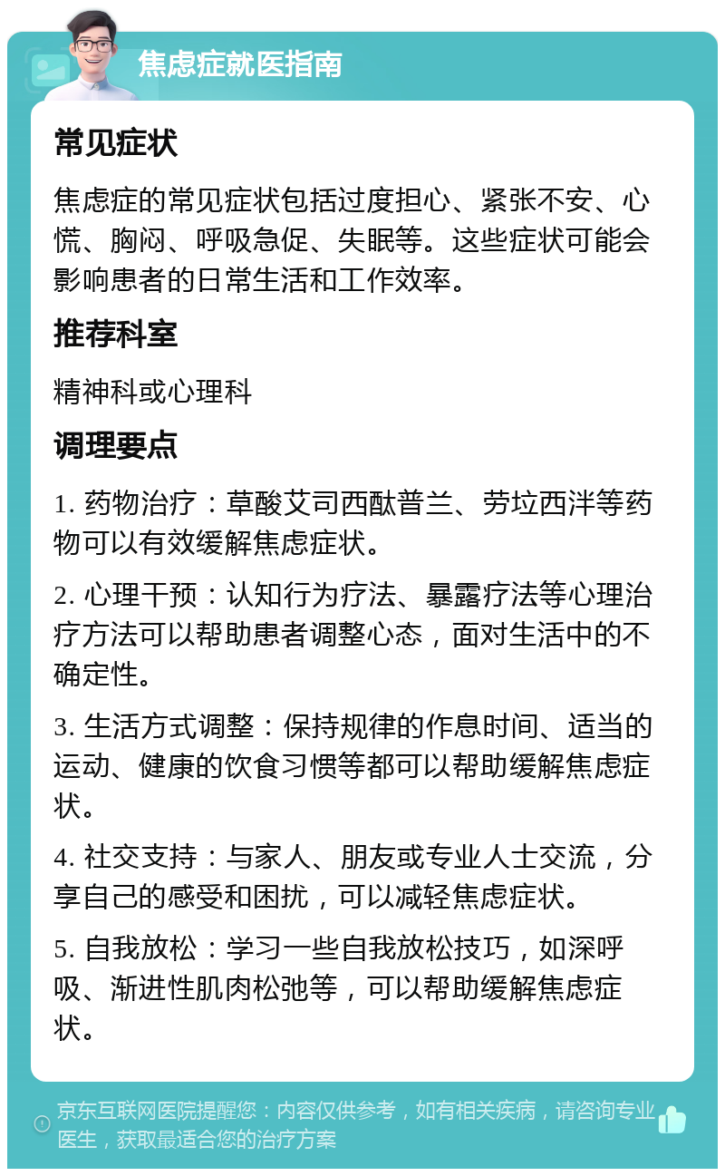 焦虑症就医指南 常见症状 焦虑症的常见症状包括过度担心、紧张不安、心慌、胸闷、呼吸急促、失眠等。这些症状可能会影响患者的日常生活和工作效率。 推荐科室 精神科或心理科 调理要点 1. 药物治疗：草酸艾司西酞普兰、劳垃西泮等药物可以有效缓解焦虑症状。 2. 心理干预：认知行为疗法、暴露疗法等心理治疗方法可以帮助患者调整心态，面对生活中的不确定性。 3. 生活方式调整：保持规律的作息时间、适当的运动、健康的饮食习惯等都可以帮助缓解焦虑症状。 4. 社交支持：与家人、朋友或专业人士交流，分享自己的感受和困扰，可以减轻焦虑症状。 5. 自我放松：学习一些自我放松技巧，如深呼吸、渐进性肌肉松弛等，可以帮助缓解焦虑症状。