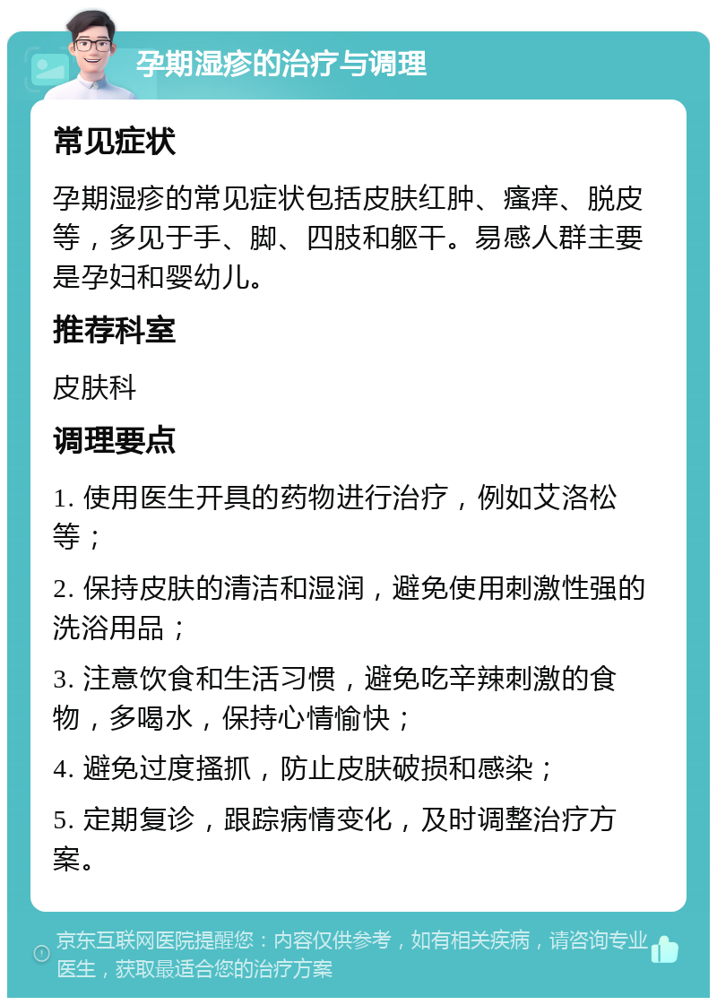 孕期湿疹的治疗与调理 常见症状 孕期湿疹的常见症状包括皮肤红肿、瘙痒、脱皮等，多见于手、脚、四肢和躯干。易感人群主要是孕妇和婴幼儿。 推荐科室 皮肤科 调理要点 1. 使用医生开具的药物进行治疗，例如艾洛松等； 2. 保持皮肤的清洁和湿润，避免使用刺激性强的洗浴用品； 3. 注意饮食和生活习惯，避免吃辛辣刺激的食物，多喝水，保持心情愉快； 4. 避免过度搔抓，防止皮肤破损和感染； 5. 定期复诊，跟踪病情变化，及时调整治疗方案。