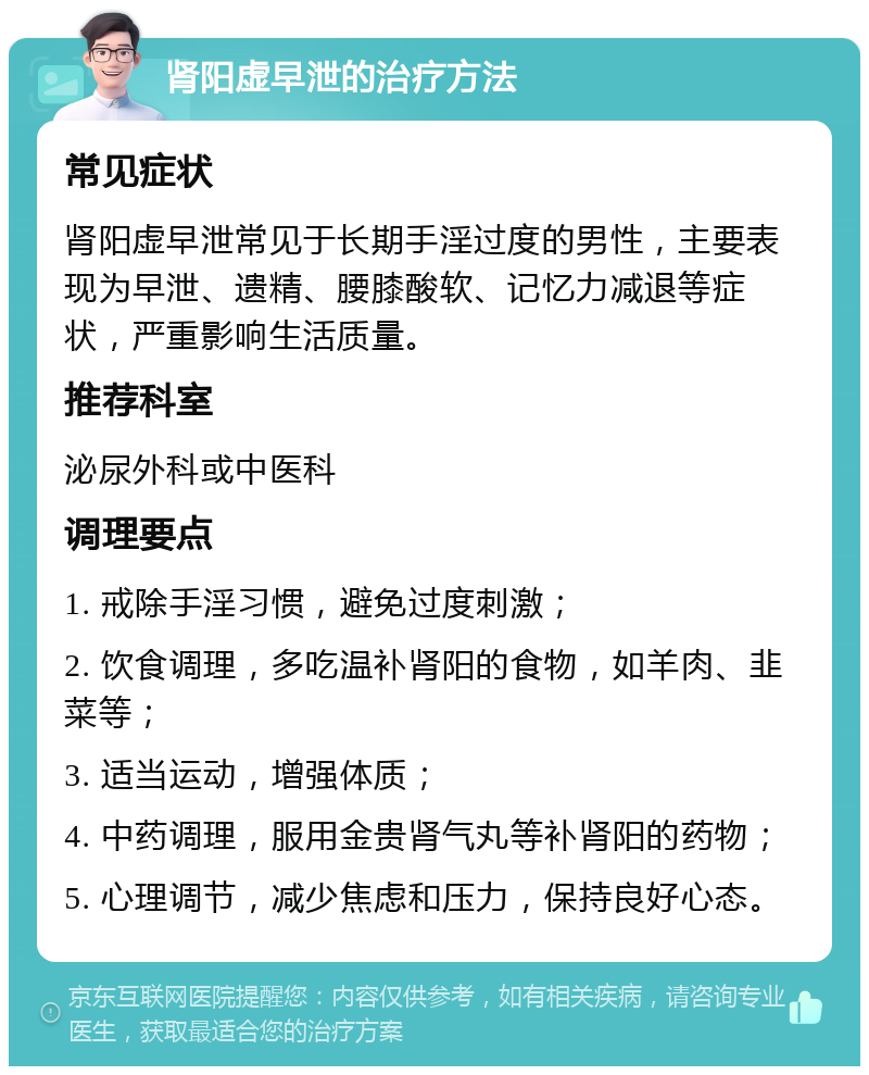 肾阳虚早泄的治疗方法 常见症状 肾阳虚早泄常见于长期手淫过度的男性，主要表现为早泄、遗精、腰膝酸软、记忆力减退等症状，严重影响生活质量。 推荐科室 泌尿外科或中医科 调理要点 1. 戒除手淫习惯，避免过度刺激； 2. 饮食调理，多吃温补肾阳的食物，如羊肉、韭菜等； 3. 适当运动，增强体质； 4. 中药调理，服用金贵肾气丸等补肾阳的药物； 5. 心理调节，减少焦虑和压力，保持良好心态。