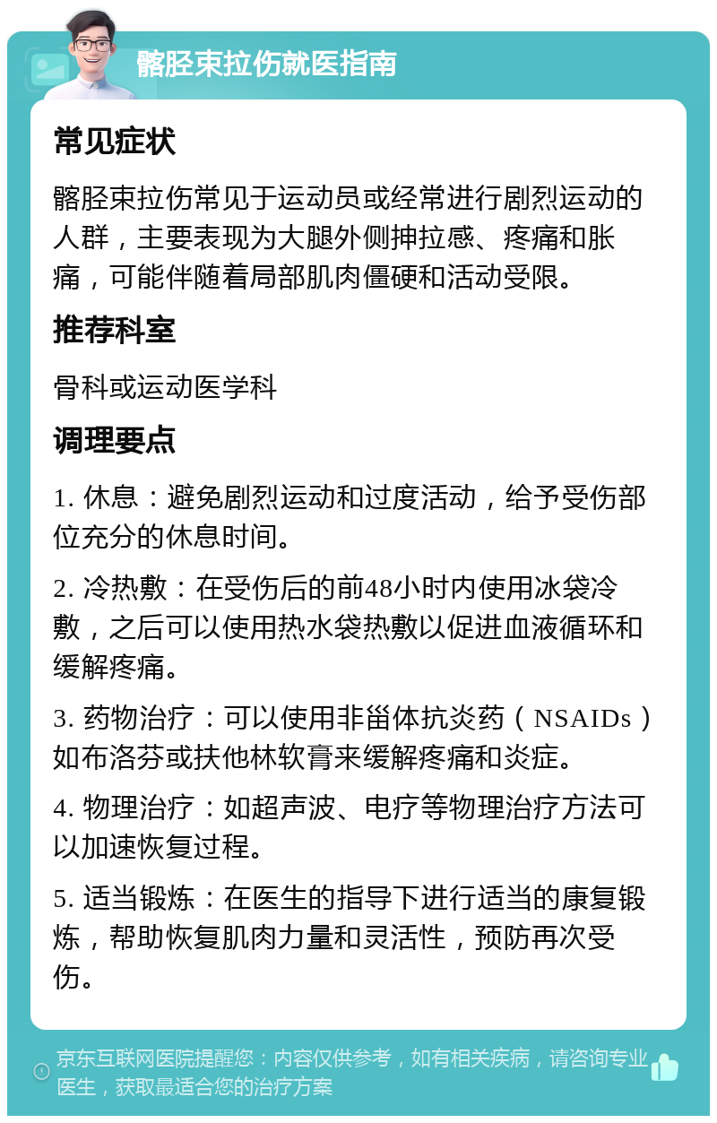 髂胫束拉伤就医指南 常见症状 髂胫束拉伤常见于运动员或经常进行剧烈运动的人群，主要表现为大腿外侧抻拉感、疼痛和胀痛，可能伴随着局部肌肉僵硬和活动受限。 推荐科室 骨科或运动医学科 调理要点 1. 休息：避免剧烈运动和过度活动，给予受伤部位充分的休息时间。 2. 冷热敷：在受伤后的前48小时内使用冰袋冷敷，之后可以使用热水袋热敷以促进血液循环和缓解疼痛。 3. 药物治疗：可以使用非甾体抗炎药（NSAIDs）如布洛芬或扶他林软膏来缓解疼痛和炎症。 4. 物理治疗：如超声波、电疗等物理治疗方法可以加速恢复过程。 5. 适当锻炼：在医生的指导下进行适当的康复锻炼，帮助恢复肌肉力量和灵活性，预防再次受伤。