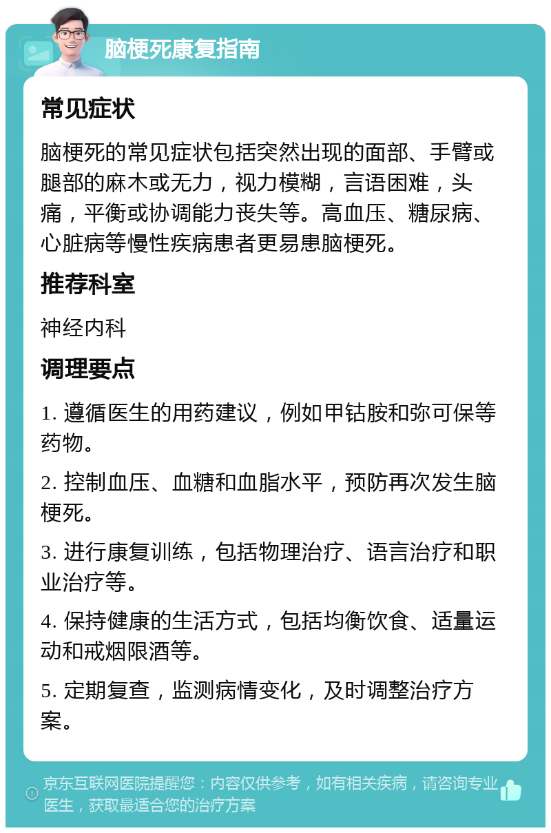 脑梗死康复指南 常见症状 脑梗死的常见症状包括突然出现的面部、手臂或腿部的麻木或无力，视力模糊，言语困难，头痛，平衡或协调能力丧失等。高血压、糖尿病、心脏病等慢性疾病患者更易患脑梗死。 推荐科室 神经内科 调理要点 1. 遵循医生的用药建议，例如甲钴胺和弥可保等药物。 2. 控制血压、血糖和血脂水平，预防再次发生脑梗死。 3. 进行康复训练，包括物理治疗、语言治疗和职业治疗等。 4. 保持健康的生活方式，包括均衡饮食、适量运动和戒烟限酒等。 5. 定期复查，监测病情变化，及时调整治疗方案。