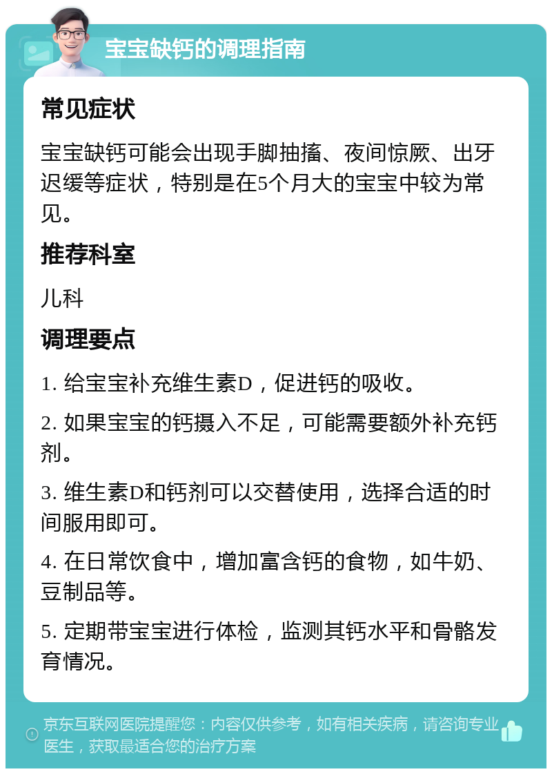 宝宝缺钙的调理指南 常见症状 宝宝缺钙可能会出现手脚抽搐、夜间惊厥、出牙迟缓等症状，特别是在5个月大的宝宝中较为常见。 推荐科室 儿科 调理要点 1. 给宝宝补充维生素D，促进钙的吸收。 2. 如果宝宝的钙摄入不足，可能需要额外补充钙剂。 3. 维生素D和钙剂可以交替使用，选择合适的时间服用即可。 4. 在日常饮食中，增加富含钙的食物，如牛奶、豆制品等。 5. 定期带宝宝进行体检，监测其钙水平和骨骼发育情况。