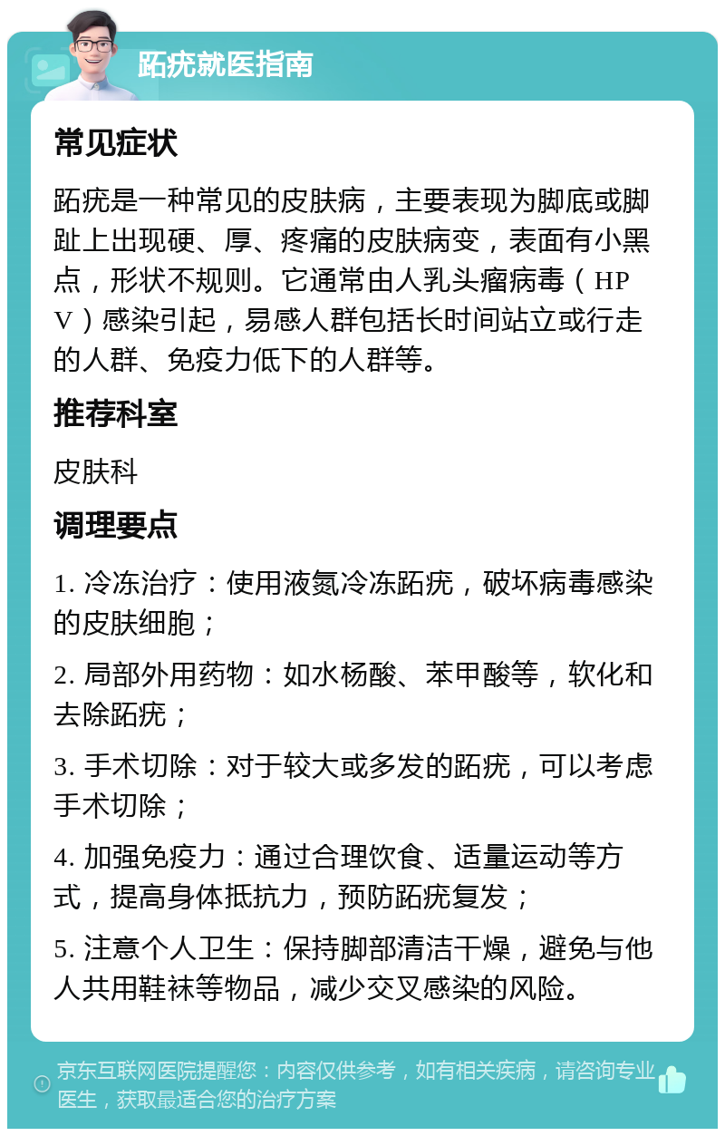 跖疣就医指南 常见症状 跖疣是一种常见的皮肤病，主要表现为脚底或脚趾上出现硬、厚、疼痛的皮肤病变，表面有小黑点，形状不规则。它通常由人乳头瘤病毒（HPV）感染引起，易感人群包括长时间站立或行走的人群、免疫力低下的人群等。 推荐科室 皮肤科 调理要点 1. 冷冻治疗：使用液氮冷冻跖疣，破坏病毒感染的皮肤细胞； 2. 局部外用药物：如水杨酸、苯甲酸等，软化和去除跖疣； 3. 手术切除：对于较大或多发的跖疣，可以考虑手术切除； 4. 加强免疫力：通过合理饮食、适量运动等方式，提高身体抵抗力，预防跖疣复发； 5. 注意个人卫生：保持脚部清洁干燥，避免与他人共用鞋袜等物品，减少交叉感染的风险。