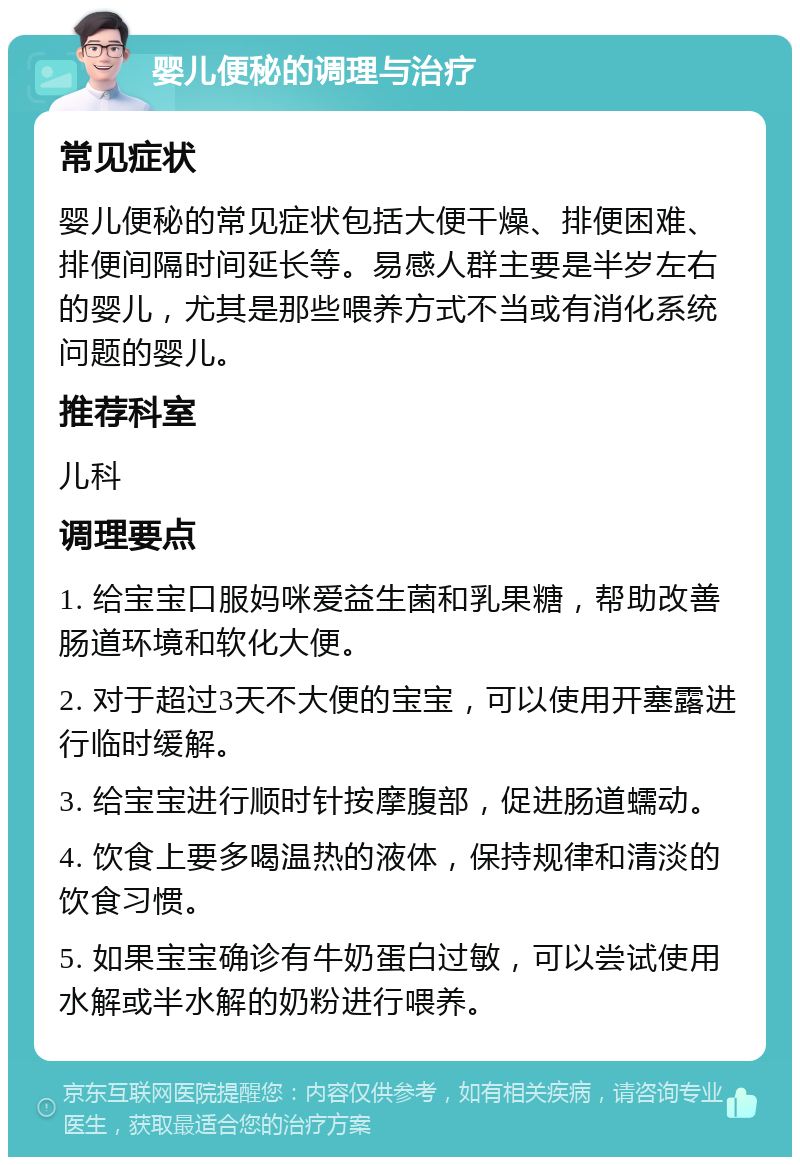 婴儿便秘的调理与治疗 常见症状 婴儿便秘的常见症状包括大便干燥、排便困难、排便间隔时间延长等。易感人群主要是半岁左右的婴儿，尤其是那些喂养方式不当或有消化系统问题的婴儿。 推荐科室 儿科 调理要点 1. 给宝宝口服妈咪爱益生菌和乳果糖，帮助改善肠道环境和软化大便。 2. 对于超过3天不大便的宝宝，可以使用开塞露进行临时缓解。 3. 给宝宝进行顺时针按摩腹部，促进肠道蠕动。 4. 饮食上要多喝温热的液体，保持规律和清淡的饮食习惯。 5. 如果宝宝确诊有牛奶蛋白过敏，可以尝试使用水解或半水解的奶粉进行喂养。