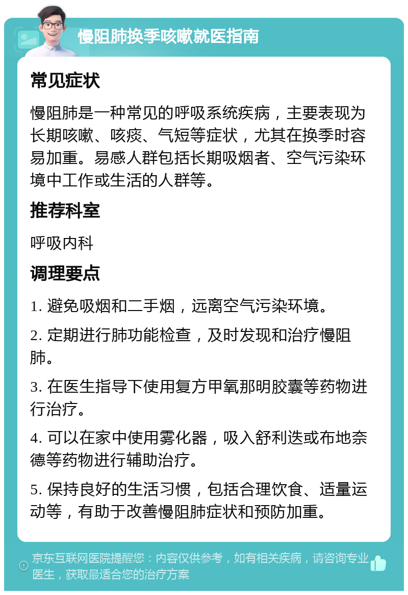 慢阻肺换季咳嗽就医指南 常见症状 慢阻肺是一种常见的呼吸系统疾病，主要表现为长期咳嗽、咳痰、气短等症状，尤其在换季时容易加重。易感人群包括长期吸烟者、空气污染环境中工作或生活的人群等。 推荐科室 呼吸内科 调理要点 1. 避免吸烟和二手烟，远离空气污染环境。 2. 定期进行肺功能检查，及时发现和治疗慢阻肺。 3. 在医生指导下使用复方甲氧那明胶囊等药物进行治疗。 4. 可以在家中使用雾化器，吸入舒利迭或布地奈德等药物进行辅助治疗。 5. 保持良好的生活习惯，包括合理饮食、适量运动等，有助于改善慢阻肺症状和预防加重。