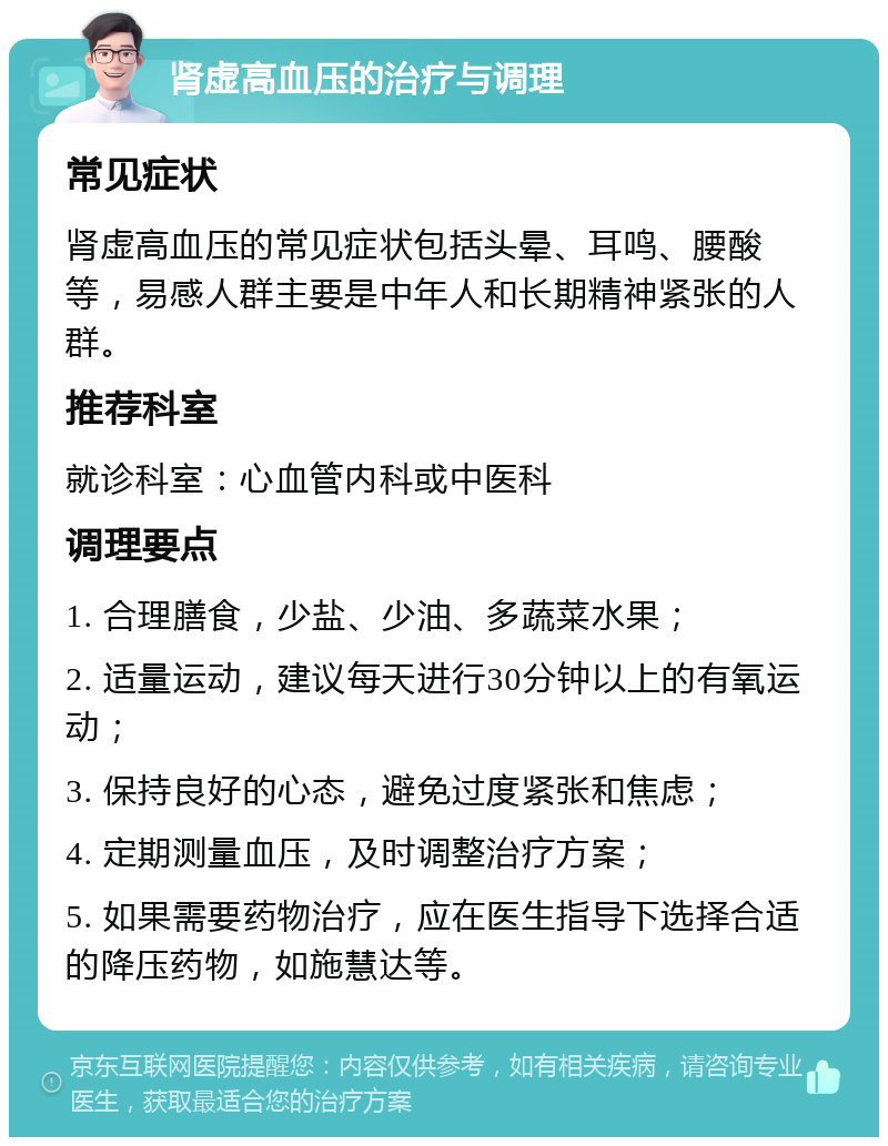 肾虚高血压的治疗与调理 常见症状 肾虚高血压的常见症状包括头晕、耳鸣、腰酸等，易感人群主要是中年人和长期精神紧张的人群。 推荐科室 就诊科室：心血管内科或中医科 调理要点 1. 合理膳食，少盐、少油、多蔬菜水果； 2. 适量运动，建议每天进行30分钟以上的有氧运动； 3. 保持良好的心态，避免过度紧张和焦虑； 4. 定期测量血压，及时调整治疗方案； 5. 如果需要药物治疗，应在医生指导下选择合适的降压药物，如施慧达等。