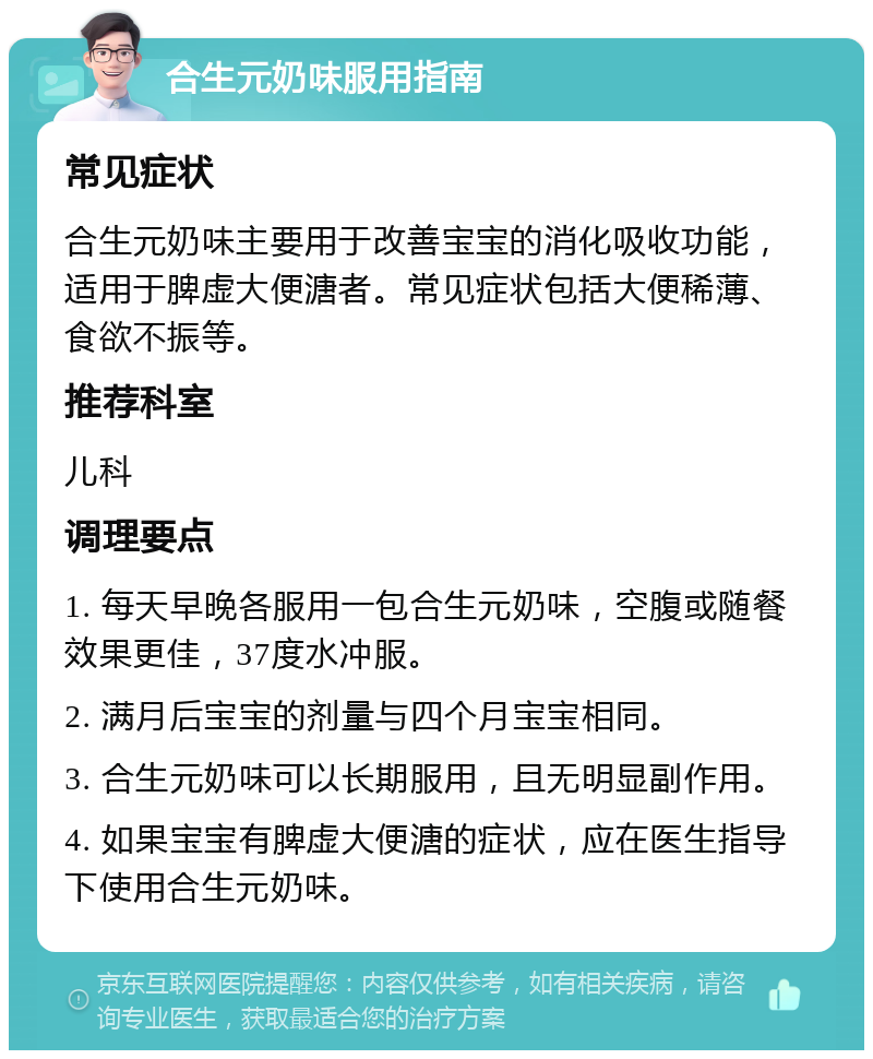 合生元奶味服用指南 常见症状 合生元奶味主要用于改善宝宝的消化吸收功能，适用于脾虚大便溏者。常见症状包括大便稀薄、食欲不振等。 推荐科室 儿科 调理要点 1. 每天早晚各服用一包合生元奶味，空腹或随餐效果更佳，37度水冲服。 2. 满月后宝宝的剂量与四个月宝宝相同。 3. 合生元奶味可以长期服用，且无明显副作用。 4. 如果宝宝有脾虚大便溏的症状，应在医生指导下使用合生元奶味。