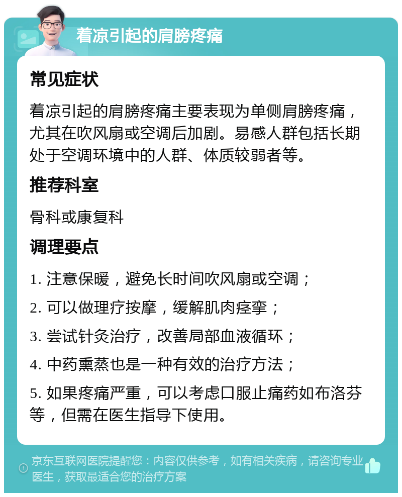 着凉引起的肩膀疼痛 常见症状 着凉引起的肩膀疼痛主要表现为单侧肩膀疼痛，尤其在吹风扇或空调后加剧。易感人群包括长期处于空调环境中的人群、体质较弱者等。 推荐科室 骨科或康复科 调理要点 1. 注意保暖，避免长时间吹风扇或空调； 2. 可以做理疗按摩，缓解肌肉痉挛； 3. 尝试针灸治疗，改善局部血液循环； 4. 中药熏蒸也是一种有效的治疗方法； 5. 如果疼痛严重，可以考虑口服止痛药如布洛芬等，但需在医生指导下使用。