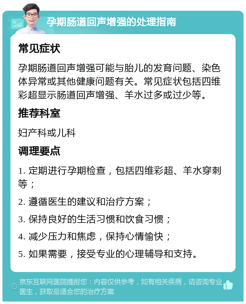 孕期肠道回声增强的处理指南 常见症状 孕期肠道回声增强可能与胎儿的发育问题、染色体异常或其他健康问题有关。常见症状包括四维彩超显示肠道回声增强、羊水过多或过少等。 推荐科室 妇产科或儿科 调理要点 1. 定期进行孕期检查，包括四维彩超、羊水穿刺等； 2. 遵循医生的建议和治疗方案； 3. 保持良好的生活习惯和饮食习惯； 4. 减少压力和焦虑，保持心情愉快； 5. 如果需要，接受专业的心理辅导和支持。