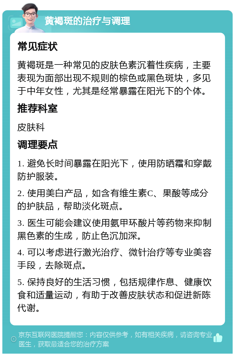 黄褐斑的治疗与调理 常见症状 黄褐斑是一种常见的皮肤色素沉着性疾病，主要表现为面部出现不规则的棕色或黑色斑块，多见于中年女性，尤其是经常暴露在阳光下的个体。 推荐科室 皮肤科 调理要点 1. 避免长时间暴露在阳光下，使用防晒霜和穿戴防护服装。 2. 使用美白产品，如含有维生素C、果酸等成分的护肤品，帮助淡化斑点。 3. 医生可能会建议使用氨甲环酸片等药物来抑制黑色素的生成，防止色沉加深。 4. 可以考虑进行激光治疗、微针治疗等专业美容手段，去除斑点。 5. 保持良好的生活习惯，包括规律作息、健康饮食和适量运动，有助于改善皮肤状态和促进新陈代谢。