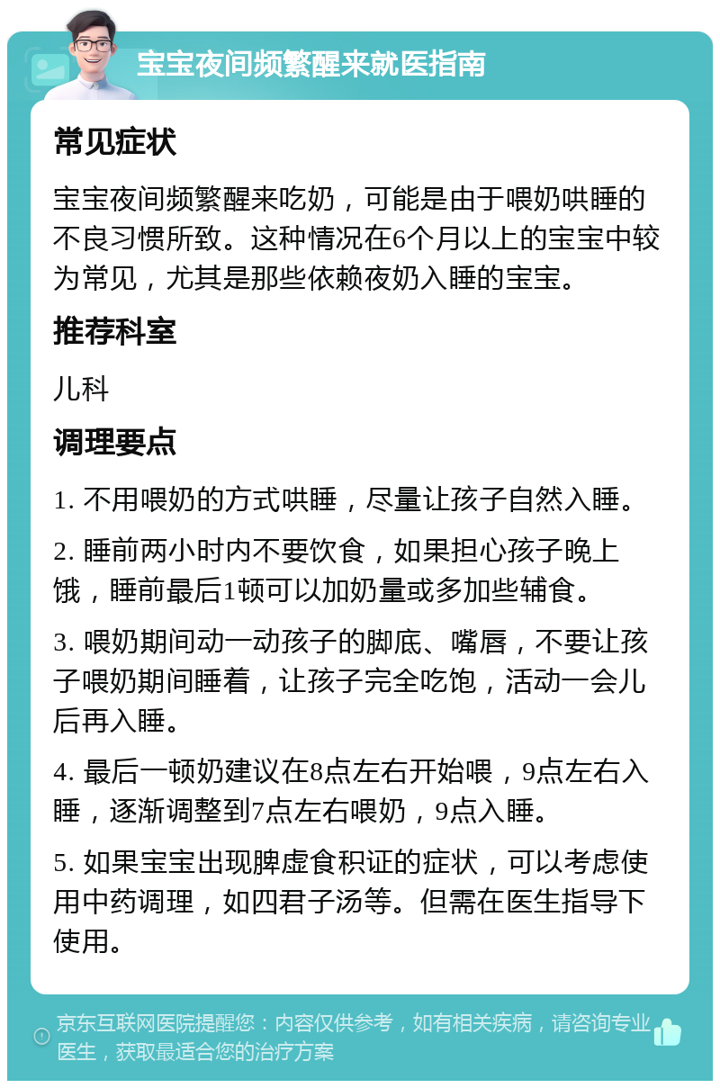 宝宝夜间频繁醒来就医指南 常见症状 宝宝夜间频繁醒来吃奶，可能是由于喂奶哄睡的不良习惯所致。这种情况在6个月以上的宝宝中较为常见，尤其是那些依赖夜奶入睡的宝宝。 推荐科室 儿科 调理要点 1. 不用喂奶的方式哄睡，尽量让孩子自然入睡。 2. 睡前两小时内不要饮食，如果担心孩子晚上饿，睡前最后1顿可以加奶量或多加些辅食。 3. 喂奶期间动一动孩子的脚底、嘴唇，不要让孩子喂奶期间睡着，让孩子完全吃饱，活动一会儿后再入睡。 4. 最后一顿奶建议在8点左右开始喂，9点左右入睡，逐渐调整到7点左右喂奶，9点入睡。 5. 如果宝宝出现脾虚食积证的症状，可以考虑使用中药调理，如四君子汤等。但需在医生指导下使用。