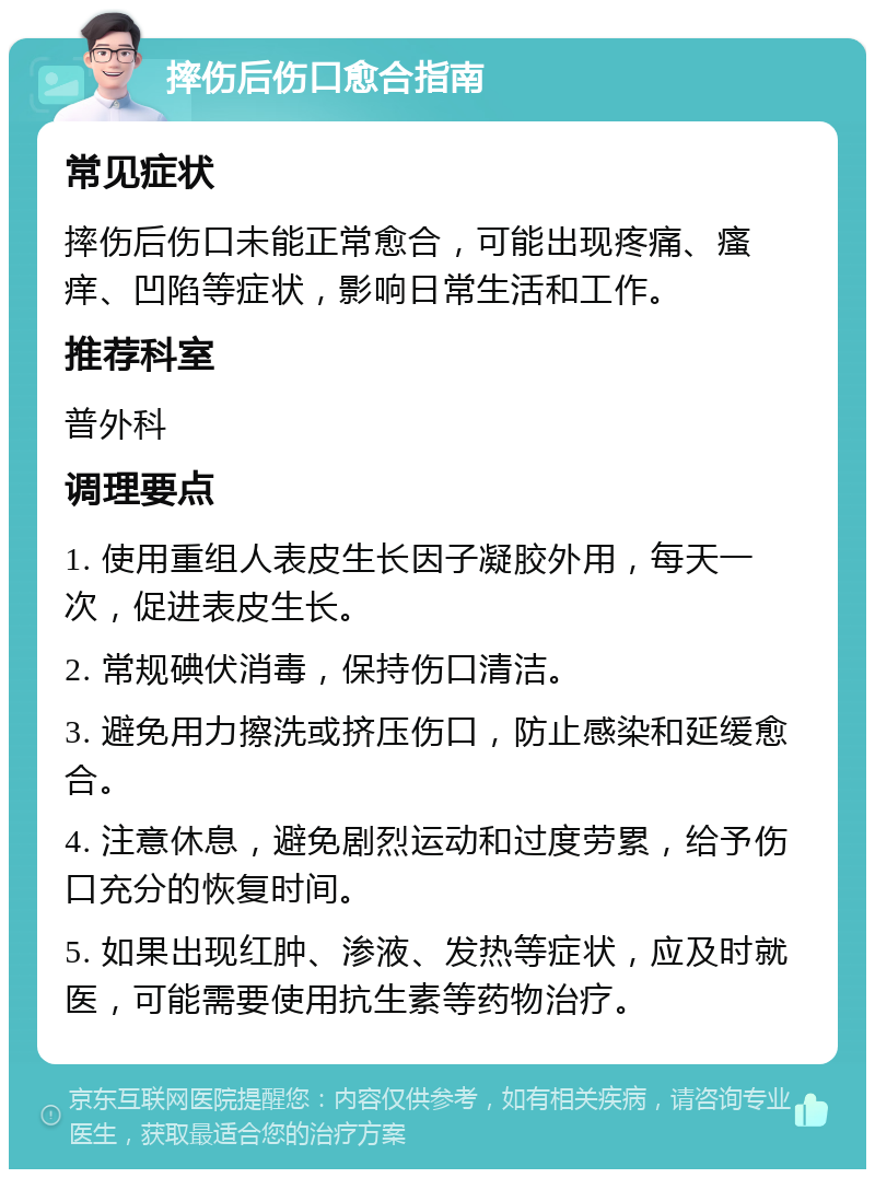 摔伤后伤口愈合指南 常见症状 摔伤后伤口未能正常愈合，可能出现疼痛、瘙痒、凹陷等症状，影响日常生活和工作。 推荐科室 普外科 调理要点 1. 使用重组人表皮生长因子凝胶外用，每天一次，促进表皮生长。 2. 常规碘伏消毒，保持伤口清洁。 3. 避免用力擦洗或挤压伤口，防止感染和延缓愈合。 4. 注意休息，避免剧烈运动和过度劳累，给予伤口充分的恢复时间。 5. 如果出现红肿、渗液、发热等症状，应及时就医，可能需要使用抗生素等药物治疗。