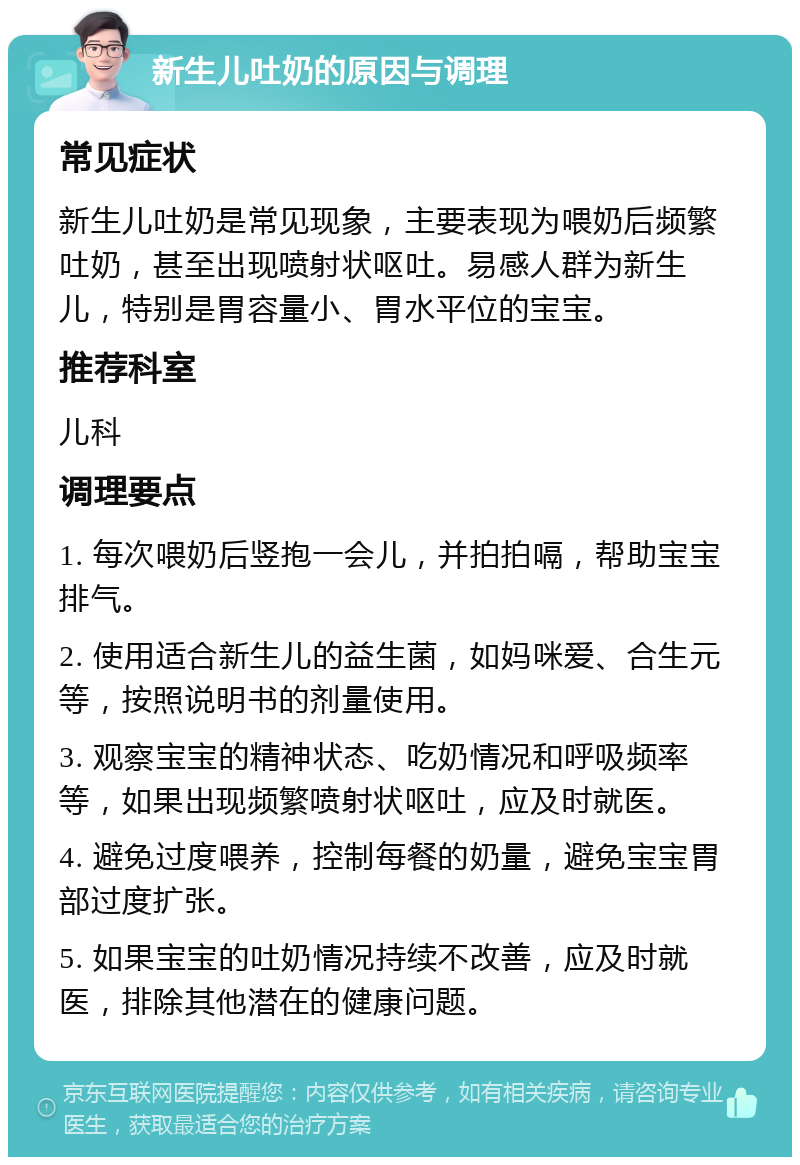 新生儿吐奶的原因与调理 常见症状 新生儿吐奶是常见现象，主要表现为喂奶后频繁吐奶，甚至出现喷射状呕吐。易感人群为新生儿，特别是胃容量小、胃水平位的宝宝。 推荐科室 儿科 调理要点 1. 每次喂奶后竖抱一会儿，并拍拍嗝，帮助宝宝排气。 2. 使用适合新生儿的益生菌，如妈咪爱、合生元等，按照说明书的剂量使用。 3. 观察宝宝的精神状态、吃奶情况和呼吸频率等，如果出现频繁喷射状呕吐，应及时就医。 4. 避免过度喂养，控制每餐的奶量，避免宝宝胃部过度扩张。 5. 如果宝宝的吐奶情况持续不改善，应及时就医，排除其他潜在的健康问题。