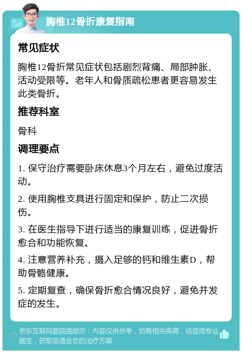 胸椎12骨折康复指南 常见症状 胸椎12骨折常见症状包括剧烈背痛、局部肿胀、活动受限等。老年人和骨质疏松患者更容易发生此类骨折。 推荐科室 骨科 调理要点 1. 保守治疗需要卧床休息3个月左右，避免过度活动。 2. 使用胸椎支具进行固定和保护，防止二次损伤。 3. 在医生指导下进行适当的康复训练，促进骨折愈合和功能恢复。 4. 注意营养补充，摄入足够的钙和维生素D，帮助骨骼健康。 5. 定期复查，确保骨折愈合情况良好，避免并发症的发生。