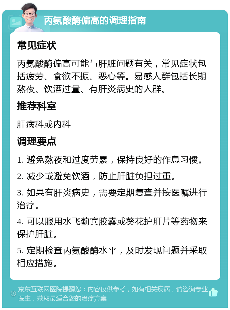 丙氨酸酶偏高的调理指南 常见症状 丙氨酸酶偏高可能与肝脏问题有关，常见症状包括疲劳、食欲不振、恶心等。易感人群包括长期熬夜、饮酒过量、有肝炎病史的人群。 推荐科室 肝病科或内科 调理要点 1. 避免熬夜和过度劳累，保持良好的作息习惯。 2. 减少或避免饮酒，防止肝脏负担过重。 3. 如果有肝炎病史，需要定期复查并按医嘱进行治疗。 4. 可以服用水飞蓟宾胶囊或葵花护肝片等药物来保护肝脏。 5. 定期检查丙氨酸酶水平，及时发现问题并采取相应措施。