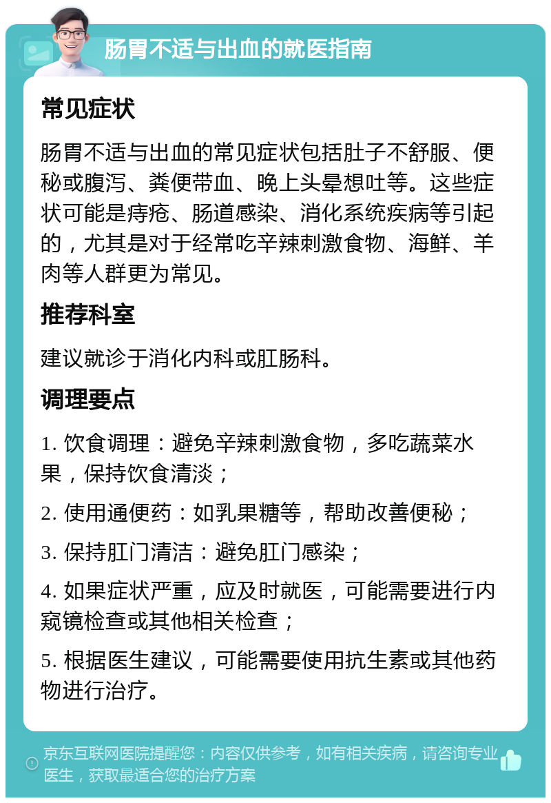 肠胃不适与出血的就医指南 常见症状 肠胃不适与出血的常见症状包括肚子不舒服、便秘或腹泻、粪便带血、晚上头晕想吐等。这些症状可能是痔疮、肠道感染、消化系统疾病等引起的，尤其是对于经常吃辛辣刺激食物、海鲜、羊肉等人群更为常见。 推荐科室 建议就诊于消化内科或肛肠科。 调理要点 1. 饮食调理：避免辛辣刺激食物，多吃蔬菜水果，保持饮食清淡； 2. 使用通便药：如乳果糖等，帮助改善便秘； 3. 保持肛门清洁：避免肛门感染； 4. 如果症状严重，应及时就医，可能需要进行内窥镜检查或其他相关检查； 5. 根据医生建议，可能需要使用抗生素或其他药物进行治疗。